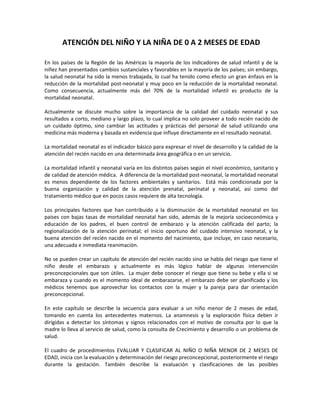 ATENCIÓN DEL NIÑO Y LA NIÑA DE 0 A 2 MESES DE EDAD
En los países de la Región de las Américas la mayoría de los indicadores de salud infantil y de la
niñez han presentados cambios sustanciales y favorables en la mayoría de los países; sin embargo,
la salud neonatal ha sido la menos trabajada, lo cual ha tenido como efecto un gran énfasis en la
reducción de la mortalidad post-neonatal y muy poco en la reducción de la mortalidad neonatal.
Como consecuencia, actualmente más del 70% de la mortalidad infantil es producto de la
mortalidad neonatal.
Actualmente se discute mucho sobre la importancia de la calidad del cuidado neonatal y sus
resultados a corto, mediano y largo plazo, lo cual implica no solo proveer a todo recién nacido de
un cuidado óptimo, sino cambiar las actitudes y prácticas del personal de salud utilizando una
medicina más moderna y basada en evidencia que influye directamente en el resultado neonatal.
La mortalidad neonatal es el indicador básico para expresar el nivel de desarrollo y la calidad de la
atención del recién nacido en una determinada área geográfica o en un servicio.
La mortalidad infantil y neonatal varía en los distintos países según el nivel económico, sanitario y
de calidad de atención médica. A diferencia de la mortalidad post-neonatal, la mortalidad neonatal
es menos dependiente de los factores ambientales y sanitarios. Está más condicionada por la
buena organización y calidad de la atención prenatal, perinatal y neonatal, así como del
tratamiento médico que en pocos casos requiere de alta tecnología.
Los principales factores que han contribuido a la disminución de la mortalidad neonatal en los
países con bajas tasas de mortalidad neonatal han sido, además de la mejoría socioeconómica y
educación de los padres, el buen control de embarazo y la atención calificada del parto; la
regionalización de la atención perinatal; el inicio oportuno del cuidado intensivo neonatal, y la
buena atención del recién nacido en el momento del nacimiento, que incluye, en caso necesario,
una adecuada e inmediata reanimación.
No se pueden crear un capítulo de atención del recién nacido sino se habla del riesgo que tiene el
niño desde el embarazo y actualmente es más lógico hablar de algunas intervención
preconcepcionales que son útiles. La mujer debe conocer el riesgo que tiene su bebe y ella si se
embaraza y cuando es el momento ideal de embarazarse, el embarazo debe ser planificado y los
médicos tenemos que aprovechar los contactos con la mujer y la pareja para dar orientación
preconcepcional.
En este capítulo se describe la secuencia para evaluar a un niño menor de 2 meses de edad,
tomando en cuenta los antecedentes maternos. La anamnesis y la exploración física deben ir
dirigidas a detectar los síntomas y signos relacionados con el motivo de consulta por lo que la
madre lo lleva al servicio de salud, como la consulta de Crecimiento y desarrollo o un problema de
salud.
El cuadro de procedimientos EVALUAR Y CLASIFICAR AL NIÑO O NIÑA MENOR DE 2 MESES DE
EDAD, inicia con la evaluación y determinación del riesgo preconcepcional, posteriormente el riesgo
durante la gestación. También describe la evaluación y clasificaciones de las posibles
 