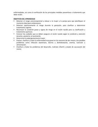 enfermedades, así como la verificación de las principales medidas preventivas o tratamiento que
debe recibir.
OBJETIVOS DEL APRENDIZAJE
 Detectar el riesgo preconcepcional y educar a la mujer y la pareja para que planifiquen el
momento ideal para embarazarse.
 Detectar oportunamente el riesgo durante la gestación, para clasificar y determinar
tratamiento urgente.
 Reconocer la condición grave y signos de riesgo en el recién nacido para su clasificación y
tratamiento oportuno.
 Conocer los cuidados que se deben asegurar al recién nacido según la condición y atención
durante y posterior al nacimiento.
 Determinar la edad gestacional al nacer.
 Evaluar, clasificar y tratar la enfermedad muy grave en los menores de dos meses y los posibles
problemas como infección bacteriana, diarrea y deshidratación, anemia, nutrición y
alimentación.
 Clasificar y tratar los problemas del desarrollo, maltrato infantil y estado de vacunación del
menor.
 