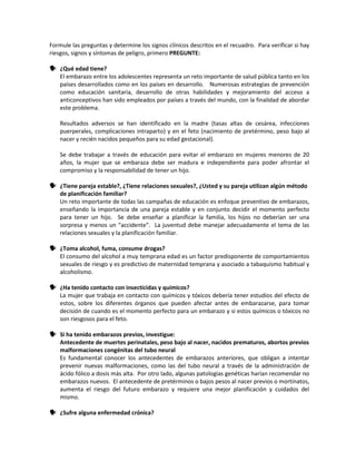 Formule las preguntas y determine los signos clínicos descritos en el recuadro. Para verificar si hay
riesgos, signos y síntomas de peligro, primero PREGUNTE:
 ¿Qué edad tiene?
El embarazo entre los adolescentes representa un reto importante de salud pública tanto en los
países desarrollados como en los países en desarrollo. Numerosas estrategias de prevención
como educación sanitaria, desarrollo de otras habilidades y mejoramiento del acceso a
anticonceptivos han sido empleados por países a través del mundo, con la finalidad de abordar
este problema.
Resultados adversos se han identificado en la madre (tasas altas de cesárea, infecciones
puerperales, complicaciones intraparto) y en el feto (nacimiento de pretérmino, peso bajo al
nacer y recién nacidos pequeños para su edad gestacional).
Se debe trabajar a través de educación para evitar el embarazo en mujeres menores de 20
años, la mujer que se embaraza debe ser madura e independiente para poder afrontar el
compromiso y la responsabilidad de tener un hijo.
 ¿Tiene pareja estable?, ¿Tiene relaciones sexuales?, ¿Usted y su pareja utilizan algún método
de planificación familiar?
Un reto importante de todas las campañas de educación es enfoque preventivo de embarazos,
enseñando la importancia de una pareja estable y en conjunto decidir el momento perfecto
para tener un hijo. Se debe enseñar a planificar la familia, los hijos no deberían ser una
sorpresa y menos un “accidente”. La juventud debe manejar adecuadamente el tema de las
relaciones sexuales y la planificación familiar.
 ¿Toma alcohol, fuma, consume drogas?
El consumo del alcohol a muy temprana edad es un factor predisponente de comportamientos
sexuales de riesgo y es predictivo de maternidad temprana y asociado a tabaquismo habitual y
alcoholismo.
 ¿Ha tenido contacto con insecticidas y químicos?
La mujer que trabaja en contacto con químicos y tóxicos debería tener estudios del efecto de
estos, sobre los diferentes órganos que pueden afectar antes de embarazarse, para tomar
decisión de cuando es el momento perfecto para un embarazo y si estos químicos o tóxicos no
son riesgosos para el feto.
 Si ha tenido embarazos previos, investigue:
Antecedente de muertes perinatales, peso bajo al nacer, nacidos prematuros, abortos previos
malformaciones congénitas del tubo neural
Es fundamental conocer los antecedentes de embarazos anteriores, que obligan a intentar
prevenir nuevas malformaciones, como las del tubo neural a través de la administración de
ácido fólico a dosis más alta. Por otro lado, algunas patologías genéticas harían recomendar no
embarazos nuevos. El antecedente de pretérminos o bajos pesos al nacer previos o mortinatos,
aumenta el riesgo del futuro embarazo y requiere una mejor planificación y cuidados del
mismo.
 ¿Sufre alguna enfermedad crónica?
 