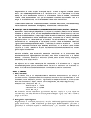 La prevalencia de exceso de peso en mujeres de 15 a 49 años en algunos países de América
Latina y el Caribe es en promedio de 25,1% y de obesidad de 8,5%. La obesidad es un factor de
riesgo de varias enfermedades crónicas no transmisibles como la diabetes, hipertensión
arterial, cáncer, hipotiroidismo, lupus que no solo tienen un impacto negativo en la salud de la
mujer en edad reproductiva, sino en muerte fetal cuando estén embarazadas.
Además deben detectarse alteraciones mentales, trastornos emocionales, mal rendimiento y
deserción escolar, tratamientos prolongados y enfermedades cardiovasculares.
 Investigue sobre el entorno familiar, es importante detectar violencia, maltrato o depresión.
La violencia contra la mujer por parte de su pareja o ex-pareja está generalizada en el mundo
dándose en todos los grupos sociales independientemente de su nivel económico, cultural o
cualquier otra consideración. Aunque sigue siendo de difícil cuantificación, dado que no todos
los casos trascienden más allá del ámbito de la pareja, se supone que un elevado número de
mujeres sufren o han sufrido este tipo de violencia. Estudios realizados en Colombia (2005)
muestran que una tercera parte de las mujeres casadas o unidas manifestaron haber sido
agredidas físicamente por parte del esposo o compañero, el 6% de las mujeres de 13 a 49 años
reportan haber sido violadas en algún momento de su vida y el 47% de ellas fueron violadas
antes de los 15 años. De todas las mujeres encuestadas el 12% reportaron haber sido violadas
por su esposo o compañero.
Lesiones repetidas, baja autoestima, depresión, alteraciones de la personalidad, bajo
rendimiento escolar, higiene personal descuidada, hace pensar en alteraciones en el entorno
familiar. La violencia disminuye la motivación y moral, causa lesiones físicas y psicológicas,
depresión y estrés postraumático.
La depresión es la cuarta enfermedad más importante en la estimación de la carga de
morbilidad en jóvenes y es un problema común con tasas de prevalencia tan altas como 8%.
Existe una fuerte asociación entre depresión, suicidio y tabaquismo en adolescentes.
LUEGO DETERMINE:
 Peso, Talla e IMC:
En los últimos años se han empleado distintos indicadores antropométricos que reflejan el
estado nutricional. Recientemente se ha considerado el índice de masa corporal como un buen
estimador para el diagnóstico, control y seguimiento del estado nutricional de la embarazada.
Este indicador relaciona el peso corporal con la talla (tamaño), IMC = Peso (kg)/Talla (M)2.
Interpretación: Enflaquecida IMC <18,5
Normal: IMC de 18,5 a 24,9
Sobrepeso: IMC 25,0 a 29,9
Obesa: IMC ≥30,0
Las evidencias actuales demuestran que el índice de masa corporal < 18,5 se asocia con
desnutrición, y ésta antes del embarazo es un predictor de peso bajo al nacer y RCIU cuando la
mujer se embaraza.
 Hemoglobina o palidez palmar
La prevalencia de anemia en preescolares y mujeres adolescentes permanece elevada en los
países en desarrollo. La OMS ha estimado que en la región de América Latina y el Caribe la
prevalencia de anemia en mujeres no embarazadas de 23,5%. La anemia por deficiencia de
 