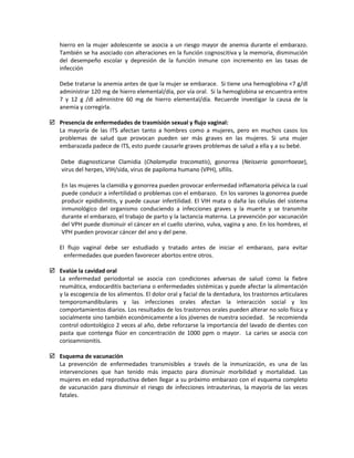 hierro en la mujer adolescente se asocia a un riesgo mayor de anemia durante el embarazo.
También se ha asociado con alteraciones en la función cognoscitiva y la memoria, disminución
del desempeño escolar y depresión de la función inmune con incremento en las tasas de
infección
Debe tratarse la anemia antes de que la mujer se embarace. Si tiene una hemoglobina <7 g/dl
administrar 120 mg de hierro elemental/día, por vía oral. Si la hemoglobina se encuentra entre
7 y 12 g /dl administre 60 mg de hierro elemental/día. Recuerde investigar la causa de la
anemia y corregirla.
 Presencia de enfermedades de trasmisión sexual y flujo vaginal:
La mayoría de las ITS afectan tanto a hombres como a mujeres, pero en muchos casos los
problemas de salud que provocan pueden ser más graves en las mujeres. Si una mujer
embarazada padece de ITS, esto puede causarle graves problemas de salud a ella y a su bebé.
Debe diagnosticarse Clamidia (Chalamydia tracomatis), gonorrea (Neisseria gonorrhoeae),
virus del herpes, VIH/sida, virus de papiloma humano (VPH), sífilis.
En las mujeres la clamidia y gonorrea pueden provocar enfermedad inflamatoria pélvica la cual
puede conducir a infertilidad o problemas con el embarazo. En los varones la gonorrea puede
producir epididimitis, y puede causar infertilidad. El VIH mata o daña las células del sistema
inmunológico del organismo conduciendo a infecciones graves y la muerte y se transmite
durante el embarazo, el trabajo de parto y la lactancia materna. La prevención por vacunación
del VPH puede disminuir el cáncer en el cuello uterino, vulva, vagina y ano. En los hombres, el
VPH pueden provocar cáncer del ano y del pene.
El flujo vaginal debe ser estudiado y tratado antes de iniciar el embarazo, para evitar
enfermedades que pueden favorecer abortos entre otros.
 Evalúe la cavidad oral
La enfermedad periodontal se asocia con condiciones adversas de salud como la fiebre
reumática, endocarditis bacteriana o enfermedades sistémicas y puede afectar la alimentación
y la escogencia de los alimentos. El dolor oral y facial de la dentadura, los trastornos articulares
temporomandibulares y las infecciones orales afectan la interacción social y los
comportamientos diarios. Los resultados de los trastornos orales pueden alterar no solo física y
socialmente sino también económicamente a los jóvenes de nuestra sociedad. Se recomienda
control odontológico 2 veces al año, debe reforzarse la importancia del lavado de dientes con
pasta que contenga flúor en concentración de 1000 ppm o mayor. La caries se asocia con
corioamnionitis.
 Esquema de vacunación
La prevención de enfermedades transmisibles a través de la inmunización, es una de las
intervenciones que han tenido más impacto para disminuir morbilidad y mortalidad. Las
mujeres en edad reproductiva deben llegar a su próximo embarazo con el esquema completo
de vacunación para disminuir el riesgo de infecciones intrauterinas, la mayoría de las veces
fatales.
 