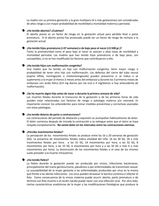 La madre con su primera gestación y la gran multípara (4 o más gestaciones) son consideradas
de altos riesgo y con mayor probabilidad de morbilidad y mortalidad materna y perinatal.
 ¿Ha tenido abortos? ¿Cuántos?
El aborto previo es un factor de riesgo en la gestación actual para pérdida fetal o parto
prematuro. Si el aborto previo fue provocado puede ser un factor de riesgo de rechazo a la
gestación actual.
 ¿Ha tenido hijos prematuros (<37 semanas) o de bajo peso al nacer (<2.500 gr.)?
Tanto la prematuridad como el peso bajo al nacer se asocian a altas tasas de morbilidad y
mortalidad perinatal. Las madres que han tenido hijos prematuros o de bajo peso, son
susceptibles, si no se han modificado los factores que contribuyeron a ello.
 ¿Ha tenido hijos con malformación congénita?
Una madre que ha tenido un hijo con malformación congénita, tiene mayor riesgo o
probabilidad de tener otro hijo con malformación. Los defectos del cierre del tubo neural
(espina bífida, meningocele o mielomeningocele) pueden prevenirse si se indica o se
suplementa a la mujer al menos 2 meses antes del embarazo y durante los 3 primeros meses de
embarazo con ácido fólico (0,4 mg diarios por vía oral o 4 mg/diarios si hay antecedente de
malformación).
 ¿Se ha muerto algún hijo antes de nacer o durante la primera semana de vida?
Las muertes fetales durante el transcurso de la gestación o de las primeras horas de vida
pueden estar relacionadas con factores de riesgo o patología materna y/o neonatal. Es
importante conocer los antecedentes para tomar medidas preventivas y correctivas asociadas
con estas patologías.
 ¿ha tenido dolores de parto o contracciones?
Las contracciones del periodo de dilatación y expulsión se acompañan habitualmente de dolor.
El dolor comienza después de iniciada la contracción y se extingue antes que el útero se haya
relajado completamente. No existe dolor en los intervalos entre las contracciones uterinas.
 ¿Percibe movimientos fetales?
La percepción de los movimientos fetales se produce entre las 16 y 20 semanas de gestación
(SG). La presencia de movimientos fetales indica vitalidad del niño. (A las 30 SG, 18 o más
movimientos fetales por hora; a las 31 SG, 14 movimientos por hora; a las 32 SG, 8
movimientos por hora; a las 33 SG, 6 movimientos por hora y a las 34 SG o más 4 o más
movimientos por hora). La disminución de los movimientos fetales o el cese de los mismos
suele preceder a la muerte intrauterina.
 ¿Ha tenido fiebre?
La fiebre durante la gestación puede ser producida por virosis, infecciones bacterianas,
principalmente del tracto genitourinario, paludismo o por enfermedades de transmisión sexual.
La susceptibilidad de la mujer gestante a las enfermedades producidas por virus es la misma
que frente a las demás infecciones. Los virus pueden atravesar la barrera coriónica e infectar el
feto. Como consecuencia de la virosis materna puede ocurrir aborto, parto prematuro o de
término con feto muerto o el recién nacido puede nacer con una infección viral. Por otro lado,
ciertas características anatómicas de la mujer y las modificaciones fisiológicas que produce la
 