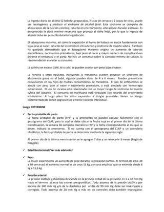 La ingesta diaria de alcohol (2 bebidas preparadas, 2 latas de cerveza o 2 copas de vino), puede
ser teratogénico y producir el síndrome de alcohol fetal. Este síndrome se compone de
alteraciones de la función cerebral, retardo en el crecimiento, alteraciones faciales externas. Es
desconocida la dosis mínima necesaria que provoca el daño fetal, por lo que la ingesta de
alcohol debe ser proscrita durante la gestación.
El tabaquismo materno, así como la exposición al humo del tabaco se asocia fuertemente con
bajo peso al nacer, retardo del crecimiento intrauterino y síndrome de muerte súbita. También
ha quedado demostrado que el tabaquismo materno origina un aumento de abortos
espontáneos, nacimientos prematuros, bajo peso al nacer y mayor número de complicaciones
durante el embarazo y el parto. No hay un consenso sobre la cantidad mínima de tabaco, la
recomendación es evitar su consumo.
La cafeína en exceso (café, té o cola) se pueden asociar con peso bajo al nacer.
La heroína y otros opiáceos, incluyendo la metadona, pueden provocar un síndrome de
abstinencia grave en el bebé, algunos pueden durar de 4 a 6 meses. Pueden presentarse
convulsiones en los hijos de madres consumidoras de metadona. El uso de anfetaminas se
asocia con peso bajo al nacer y nacimiento prematuro, y está asociado con hemorragia
intracraneal. El uso de cocaína está relacionado con un mayor riesgo de síndrome de muerte
súbita del lactante. El consumo de marihuana está vinculado con retardo del crecimiento
intrauterino. A largo plazo los niños expuestos a drogas prenatales tienen un riesgo
incrementado de déficit cognoscitivo y menor cociente intelectual.
Luego DETERMINE
 Fecha probable de parto
La fecha probable de parto (FPP) y la amenorrea se pueden calcular fácilmente con el
gestograma del CLAP, para lo cual se debe ubicar la flecha roja en el primer día de la última
menstruación, la semana 40 cumplida marcará la FPP y la fecha correspondiente al día que se
desee, indicará la amenorrea. Si no cuenta con el gestograma del CLAP o un calendario
obstétrico, la fecha probable de parto se determina mediante la siguiente regla:
Al primer día de la última menstruación se le agregan 7 días y se retrocede 3 meses (Regla de
Naegele).
 Edad Gestacional (Ver más adelante)
 Peso
La mujer experimenta un aumento de peso durante la gestación normal. Al término de ésta (38
a 40 semanas) el aumento normal es de unos 11 kg, con una amplitud que se extiende desde 6
kg a 15,6 kg.
 Presión arterial
La presión sistólica y diastólica desciende en la primera mitad de la gestación en 5 a 10 mm Hg
Hacia el término alcanza los valores pre-gravídicos. Todo ascenso de la presión sistólica por
encima de 140 mm Hg y/o de la diastólica por arriba de 90 mm Hg debe ser investigado y
corregido. Todo ascenso de 20 mm Hg o más en los controles debe también investigarse.
 