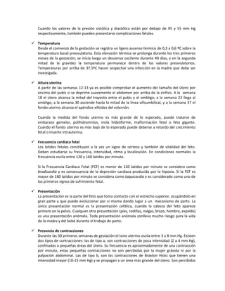 Cuando los valores de la presión sistólica y diastólica están por debajo de 95 y 55 mm Hg
respectivamente, también pueden presentarse complicaciones fetales.
 Temperatura
Desde el comienzo de la gestación se registra un ligero ascenso térmico de 0,3 a 0,6 ºC sobre la
temperatura basal preovulatoria. Esta elevación térmica se prolonga durante los tres primeros
meses de la gestación; se inicia luego un descenso oscilante durante 40 días, y en la segunda
mitad de la gravidez la temperatura permanece dentro de los valores preovulatorios.
Temperaturas por arriba de 37.5ºC hacen sospechar una infección en la madre que debe ser
investigada.
 Altura uterina
A partir de las semanas 12-13 ya es posible comprobar el aumento del tamaño del útero por
encima del pubis si se deprime suavemente el abdomen por arriba de la sínfisis. A la semana
18 el útero alcanza la mitad del trayecto entre el pubis y el ombligo; a la semana 22 llega al
ombligo; a la semana 30 asciende hasta la mitad de la línea xifoumbilical, y a la semana 37 el
fondo uterino alcanza el apéndice xifoides del esternón.
Cuando la medida del fondo uterino es más grande de lo esperado, puede tratarse de
embarazo gemelar, polihidramnios, mola hidatiforme, malformación fetal o feto gigante.
Cuando el fondo uterino es más bajo de lo esperado puede deberse a retardo del crecimiento
fetal o muerte intrauterina.
 Frecuencia cardiaca fetal
Los latidos fetales constituyen a la vez un signo de certeza y también de vitalidad del feto.
Deben estudiarse su frecuencia, intensidad, ritmo y localización. En condiciones normales la
frecuencia oscila entre 120 y 160 latidos por minuto.
Si la Frecuencia Cardiaca Fetal (FCF) es menor de 120 latidos por minuto se considera como
bradicardia y es consecuencia de la depresión cardiaca producida por la hipoxia. Si la FCF es
mayor de 160 latidos por minuto se considera como taquicardia y es considerado como uno de
los primeros signos de sufrimiento fetal.
 Presentación
La presentación es la parte del feto que toma contacto con el estrecho superior, ocupándolo en
gran parte y que puede evolucionar por si misma dando lugar a un mecanismo de parto. La
única presentación normal es la presentación cefálica, cuando la cabeza del feto aparece
primero en la pelvis. Cualquier otra presentación (pies, rodillas, nalgas, brazo, hombro, espalda)
es una presentación anómala. Toda presentación anómala conlleva mucho riesgo para la vida
de la madre y del bebé durante el trabajo de parto.
 Presencia de contracciones
Durante las 30 primeras semanas de gestación el tono uterino oscila entre 3 y 8 mm Hg. Existen
dos tipos de contracciones: las de tipo a, son contracciones de poca intensidad (2 a 4 mm Hg),
confinadas a pequeñas áreas del útero. Su frecuencia es aproximadamente de una contracción
por minuto, estas pequeñas contracciones no son percibidas por la mujer grávida ni por la
palpación abdominal. Las de tipo b, son las contracciones de Braxton Hicks que tienen una
intensidad mayor (10-15 mm Hg) y se propagan a un área más grande del útero. Son percibidas
 
