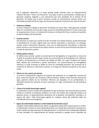 por la palpación abdominal y la mujer grávida puede sentirlas como un endurecimiento
indoloro del útero. Tienen una frecuencia muy baja, la que va aumentando a medida que la
gestación progresa, llegando a una contracción por hora alrededor de la semana 30 de
gestación. Se acepta que el parto comienza cuando las contracciones uterinas tienen una
intensidad promedio de 28 mm Hg y una frecuencia media de 3 contracciones cada 10 minutos.
 Embarazo múltiple
Se llama embarazo múltiple al desarrollo simultáneo de varios fetos. Toda gestación múltiple
debe ser considerada como de alto riesgo, ya que la mortalidad perinatal es 4 veces mayor que
en las gestaciones únicas. La incidencia de retraso en el desarrollo físico y mental y de parálisis
cerebral también está aumentada.
 Cesárea anterior
Actualmente se acepta que cuando la mujer ha tenido una cesárea anterior, puede ofrecérsele
la posibilidad de un parto vaginal bajo una estricta supervisión y monitoreo, sin embargo,
cuando existen indicaciones absolutas, como son la desproporción feto-pélvica, la placenta
previa oclusiva o una inminencia de ruptura uterina, la única forma de terminación del parto es
a través de operación cesárea.
 Palidez palmar intensa
Se define como anemia cuando la concentración de hemoglobina en la gestante es menor de
11 g/dl. Se considera de alto riesgo cuando las concentraciones de hemoglobina son inferiores
a 9 g/dl y el hematocrito se encuentra por debajo de 30%, con mayor incidencia de hipoxia
fetal, retardo del crecimiento y partos prematuros. Las concentraciones de hemoglobina
inferiores a 6 g/dl aumentan al doble las cifras de mortalidad perinatal. Hay aumento de la
incidencia de toxemia e infecciones urinarias, y el riesgo de infección puerperal es tres veces
mayor.
 Edema en cara, manos y/o piernas
La primera manifestación sugestiva de toxemia del embarazo es un exagerado aumento de
peso, mayor de 2 kg por mes. Durante el último trimestre, debido a ésta retención anormal de
agua, aparecen edema de los miembros inferiores y/o párpados. En las primigrávidas, la
velocidad excesiva de aumento de peso constituye un rasgo característico de pre-eclampsia
gravídica.
 ¿Tiene o ha tenido hemorragia vaginal?
Es importante conocer la época de la gestación en que se produce. Son precoces (de la primera
mitad) en el aborto, el embarazo ectópico y la mola. Son tardías (de la segunda mitad) en la
placenta previa, el desprendimiento prematuro de la placenta normalmente insertada y la
ruptura del útero. Toda hemorragia vaginal, en cualquier época del embarazo debe ser
considerada como una emergencia.
 Signos de enfermedad sistémica o enfermedad de transmisión sexual
Cualquier enfermedad sistémica que afecte a la gestante puede tener repercusiones en el feto.
La hipertensión arterial se asocia significativamente con retardo del crecimiento intrauterino y
recién nacidos con bajo peso para la edad gestacional. La evolución de la embarazada diabética
se hace inestable; los requerimientos de insulina aumentan y pueden ocurrir episodios de
 