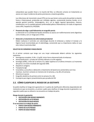 cetoacidosis que pueden llevar a la muerte del feto. La infección urinaria sin tratamiento se
asocia con mayor incidencia de partos prematuros y toxemia gravídica.
Las infecciones de transmisión sexual (ITS) son las que tienen como punto de partida la relación
homo o heterosexual, producidas por múltiples agentes, ocasionando lesiones locales: en el
aparato genital (uretritis, Vulvovaginitis, etc.), en la región inguinal (granuloma, chancro,
condilomas) o en la cavidad pelviana (enfermedad pélvica inflamatoria) o en todo el organismo
como sífilis, hepatitis B y VIH/SIDA.
 Presencia de oligo o poli-hidramnios en ecografía previa
La alteración en la cantidad de líquido amniótico se asocia con malformaciones tanto digestivas
como renales y son un riesgo para el feto.
 Detección y tratamiento de enfermedad periodontal
Deben realizarse 2 controles con odontología durante el embarazo y realizar el manejo y la
higiene bucal recomendada por el odontólogo, conociendo que su importancia radica en que
esto reduce la prematuridad.
SOLICITUD DE EXÁMENES PARACLÍNICOS
En el primer contacto que tenga con una mujer embarazada deberá solicitar los siguientes
exámenes:
 Hemograma completo, Si Hb < 11 g/dl, iniciar hierro elemental todo el embarazo
 Hemoclasificación y prueba de Coombs indirecto si es Rh negativa.
 Serología (VDRL), antes de la semana 12 y debe repetirse en el último trimestre o al momento
del parto si no tiene resultado del segundo VDRL
 Hepatitis b antígeno
 Toxoplasma IgG
 Uroanálisis y urocultivo o detección y tratamiento de bacteriuria asintomática con tiras
reactivas al primer contacto en menores de 12 semanas, a las 28 y 32 semanas
 Glicemia en ayunas
 Ecografía obstétrica (la primera entre la semana 12 a 18)
 Consejería para lograr consentimiento para prueba de VIH
2.2. CÓMO CLASIFICAR EL RIESGO DE LA GESTANTE
Se podrá clasificar el riesgo de la gestante en 2 cuadros de clasificación diferentes dependiendo del
momento en que se encuentre, un primer cuadro para clasificar el riesgo durante la gestación o un
segundo cuadro que se utilizará si se encuentra en trabajo de parto.
Riesgo durante la gestación:
 GESTACIÓN CON RIESGO INMINENTE
 GESTACIÓN DE ALTO RIESGO
 GESTACIÓN DE BAJO RIESGO
Si se encuentra en trabajo de parto:
 PARTO CON RIESGO INMINENTE
 PARTO DE ALTO RIESGO
 PARTO DE BAJO RIESGO
 