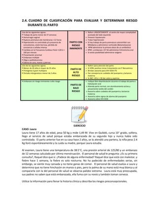 2.4. CUADRO DE CLASIFICACIÓN PARA EVALUAR Y DETERMINAR RIESGO
DURANTE EL PARTO
Uno de los siguientes signos:
 Trabajo de parto menor de 37 semanas
 Hemorragia vaginal
 Ruptura prematura de membranas >12 horas
 Hipertensión no controlada y/o presencia de
convulsiones, visión borrosa, pérdida de
conciencia o cefalea intensa
 Cambios en la Frecuencia Cardiaca Fetal <120 ó >
160 por minuto
 Presentación anormal
 Embarazo múltiple
 Oligo o polihidramnios
 Edema en cara, manos y piernas
PARTO CON
RIESGO
INMINENTE
 Referir URGENTEMENTE al centro de mayor complejidad
acostada del lado izquierdo
 Prevenir hipotensión
 Tratar hipertensión
 Si hay trabajo de parto prematuro uteroinhibir con
Nifedipina y administrar corticoide (Betametasona)
 RPM administrar la primera dosis de un antibiótico
 RPM y embarazo <37 SG administrar Eritromicina oral
 Si existe posibilidad administrar oxígeno
Uno de los siguientes signos:
 Menor de 20 años ó mayor de 35 años
 Primigesta ó gran multípara
 Periodo intergenésico menor de 2 años
PARTO DE
ALTO
RIESGO
 Referir para atención del parto
 Si VDRL positivo iniciar tratamiento con P Benzatínica
 Brindar asesoría para VIH-SIDA-ITS
 Dar consejería en cuidados del puerperio y lactancia
materna
 Si IMC <20 o > 30 dar calcio y aspirina
 Embarazo sin riesgo inminente o alto riesgo
PARTO DE
BAJO
RIESGO
 Indique libre deambulación durante el trabajo de parto e
hidratación oral
 Atienda parto normal, con alumbramiento activo y
pinzamiento tardío del cordón
 Asesoría sobre cuidados del puerperio y lactancia
materna
 Asesoría sobre signos de alarma del puerperio
 Asesoría sobre VIH-SIDA
EJERCICIO
CASO: Laura
Laura tiene 17 años de edad, pesa 50 kg y mide 1,49 M. Vive en Quibdó, cursa 10° grado, soltera,
llego al servicio de salud porque estaba embarazada de su segundo hijo y nunca había sido
controlada. El parto anterior fue en su casa hace 2 años, se lo atendió una partera, la niña peso 2.4
Kg lloró espontáneamente y la cuida su madre, porque Laura estudia.
Al examen, Laura tiene una temperatura de 38.5°C, una presión arterial de 125/80 y un embarazo
de 12 semanas calculado por última menstruación. El personal de salud le pregunta: ¿Es su primera
consulta?, Raquel dice que sí. ¿Padece de alguna enfermedad? Raquel dice que está con malestar, y
fiebre hace 1 semana, la fiebre es solo nocturna. No ha padecido de enfermedades serias, sin
embargo, se siente muy cansada y no tiene ganas de comer. El personal de salud evalúa a Laura y
determina que no tiene hinchazón en manos o pies, pero la palma de su mano está muy blanca y al
compararla con la del personal de salud se observa palidez extrema. Laura está muy preocupada,
sus padres no saben que está embarazada, ella fuma con su novio y también toman cerveza.
Utilice la información para llenar la historia clínica y describa los riesgos preconcepcionales.
 