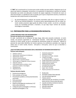 El “ABC” de la reanimación es la misma para recién nacidos que para adultos. Asegúrese que la vía
aérea esté abierta y despejada. Cerciorarse si la respiración es espontanea o necesita ser asistida.
Comprobar que existe una adecuada circulación de sangre oxigenada. Al momento de nacer un
niño está húmedo y su pérdida de calor es grande, por lo que es importante secarlos y mantener la
temperatura del cuerpo durante la reanimación.
3.2. PREPARACIÓN PARA LA REANIMACIÓN NEONATAL
¿COMO PREPARSE PARA UNA REANIMACIÓN?
Personal de Salud con las competencias:
En cada nacimiento de un embarazo de bajo riesgo, debe estar presente recibiendo al recién
nacido, una persona capacitada en reanimación neonatal. Usted debe estar preparado para
reanimar al recién nacido, ya que la necesidad de reanimación puede ser sorpresiva. Además el
personal de salud debe identificar de manera oportuna, las condiciones asociadas con riesgo de
asfixia para el recién nacido, factores ante-parto e intra-parto, como los que se describen a
continuación:
¿QUE FACTORES ESTAN ASOCIADOS CON LA NECESIDAD DE REANIMACION NEONATAL?
Factores antes del parto
Factores durante el parto
De aproximadamente 5 millones de muertes neonatales cada año en todo el mundo, el
19% son por ASFIXIA PERINATAL. En América Latina, aproximadamente 12% de todos los
recién nacidos presentan algún grado de asfixia al nacer, siendo una de las principales
causas de mortalidad perinatal y neonatal y la que deja mayor número de secuelas
neurológicas irreversibles.
 Diabetes materna
 Hipertensión inducida por el embarazo
 Hipertensión crónica
 Anemia o isoinmunización
 Muerte fetal o neonatal anterior
 Hemorragia en el Segundo o tercer trimestre
 Infección materna
 Enfermedad materna cardiaca, renal,
pulmonar, tiroidea o neurológica
 Polihidramnios
 Oligohidramnios
 Gestación postérmino
 Gestación múltiple
 Discrepancia en fecha - tamaño
 Terapia con drogas.
Ej.: Carbonato de litio, magnesio
 Drogas bloqueadoras adrenérgicas
 Abuso materno de sustancias
 Malformaciones fetales
 Actividad fetal disminuida
 Sin atención prenatal
 Edad < 18 o > 35 años
 Ruptura prematura de membrana
 Cesárea de emergencia
 Parto asistido con forceps
 Presentación podálica u otras presentaciones
anormales
 Parto prematuro
 Corioamnionitis
 Ruptura prolongada de membranas (>12
horas antes del parto)
 Trabajo de parto prolongado (> 24 horas)
 Expulsivo prolongado (> 1h)
 Bradicardia
 Actividad cardíaca fetal alterada
 Uso de anestesia general
 Tetania uterina
 Administración de narcóticos a la madre
dentro de las 4 horas antes del parto
 Liquido amniótico tenido de meconio
 Prolapso del cordón
 Abruptio placentae
 Placenta previa
 
