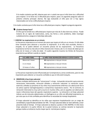 Si la madre contesta que NO, observe para ver si usted cree que el niño tiene tos o dificultad
para respirar. Si no tiene tos ni dificultad para respirar, pase a la siguiente pregunta sobre el
próximo síntoma principal: diarrea. No siga evaluando al niño para ver si hay signos
relacionados con la tos o dificultad para respirar.
Si la madre contesta que el niño tiene tos o dificultad para respirar, hágale la pregunta siguiente:
 ¿Cuánto tiempo hace?
El niño que ha tenido tos o dificultad para respirar por más de 21 días tiene tos crónica. Puede
tratarse de un signo de tuberculosis, asma, tos ferina u otro problema, debe investigar
cuidadosamente y asegurar el abordaje adecuado.
 CONTAR las respiraciones en un minuto
La frecuencia respiratoria es el número de veces que respira el niño en un minuto. El niño debe
estar tranquilo para observar y escuchar la respiración. Si el niño está asustado, lloroso o
enojado, no se podrá obtener un recuento preciso de las respiraciones. La frecuencia
respiratoria normal es más alta en niños menores de 2 meses y de 2 a 11 meses de edad que en
niños de 12 meses a 5 años de edad. El cuadro siguiente muestra los límites de frecuencia
respiratoria que definen cuando es rápida:
SI EL NIÑO TIENE: EL NIÑO TIENE RESPIRACIÓN RÁPIDA SI USTED CUENTA:
Menor de 2 meses
2 a 11 meses
12 meses a 5 años:
60 respiraciones o más por minuto
50 respiraciones o más por minuto
40 respiraciones o más por minuto.
La frecuencia respiratoria está influenciada por la temperatura y otras condiciones, pero lo más
importante para obtener un recuento confiable es que el niño esté tranquilo.
 OBSERVAR si hay tiraje subcostal
Existen múltiples definiciones de “retracciones” o tiraje, incluyendo retracción supra-esternal,
retracciones intercostales, retracción xifoidea y retracción subcostal. La retracción supra-
esternal y xifoidea se presenta en los niños muy severamente enfermos con obstrucción de la
vía aérea superior (laringotraqueitis) o compromiso respiratorio severo. Por el contrario, la
retracción intercostal es muy sutil y ocurre en muchos niños, aún en aquellos con obstrucción
nasal e infecciones leves del aparato respiratorio superior. La retracción o el tiraje subcostal
indican uso de músculos abdominales y el diafragma en un niño con dificultad respiratoria, es
por esto que es el más confiable para identificar la necesidad de manejo hospitalario.
El tiraje subcostal se identifica en los niños que requieren hospitalización con un rango de
sensibilidad y especificidad alrededor de 70%. El tiraje subcostal debe ser bien definido y estar
presente todo el tiempo. El tiraje subcostal se observa cuando el niño INSPIRA. El niño tiene
tiraje subcostal si la parte inferior de la pared torácica se contrae durante la inspiración
porque realiza un esfuerzo mucho mayor que lo normal para respirar.
 