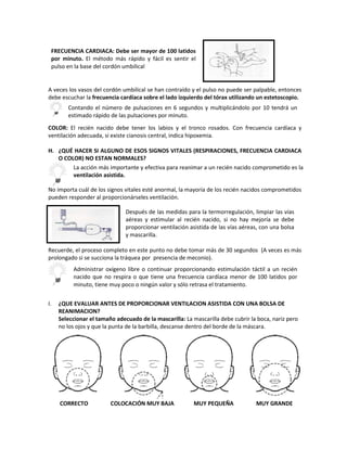 A veces los vasos del cordón umbilical se han contraído y el pulso no puede ser palpable, entonces
debe escuchar la frecuencia cardíaca sobre el lado izquierdo del tórax utilizando un estetoscopio.
COLOR: El recién nacido debe tener los labios y el tronco rosados. Con frecuencia cardíaca y
ventilación adecuada, si existe cianosis central, indica hipoxemia.
H. ¿QUÉ HACER SI ALGUNO DE ESOS SIGNOS VITALES (RESPIRACIONES, FRECUENCIA CARDIACA
O COLOR) NO ESTAN NORMALES?
No importa cuál de los signos vitales esté anormal, la mayoría de los recién nacidos comprometidos
pueden responder al proporcionárseles ventilación.
Recuerde, el proceso completo en este punto no debe tomar más de 30 segundos (A veces es más
prolongado si se succiona la tráquea por presencia de meconio).
I. ¿QUE EVALUAR ANTES DE PROPORCIONAR VENTILACION ASISTIDA CON UNA BOLSA DE
REANIMACION?
Seleccionar el tamaño adecuado de la mascarilla: La mascarilla debe cubrir la boca, nariz pero
no los ojos y que la punta de la barbilla, descanse dentro del borde de la máscara.
CORRECTO COLOCACIÓN MUY BAJA MUY PEQUEÑA MUY GRANDE
Contando el número de pulsaciones en 6 segundos y multiplicándolo por 10 tendrá un
estimado rápido de las pulsaciones por minuto.
La acción más importante y efectiva para reanimar a un recién nacido comprometido es la
ventilación asistida.
Después de las medidas para la termorregulación, limpiar las vías
aéreas y estimular al recién nacido, si no hay mejoría se debe
proporcionar ventilación asistida de las vías aéreas, con una bolsa
y mascarilla.
Administrar oxígeno libre o continuar proporcionando estimulación táctil a un recién
nacido que no respira o que tiene una frecuencia cardíaca menor de 100 latidos por
minuto, tiene muy poco o ningún valor y sólo retrasa el tratamiento.
FRECUENCIA CARDIACA: Debe ser mayor de 100 latidos
por minuto. El método más rápido y fácil es sentir el
pulso en la base del cordón umbilical
 