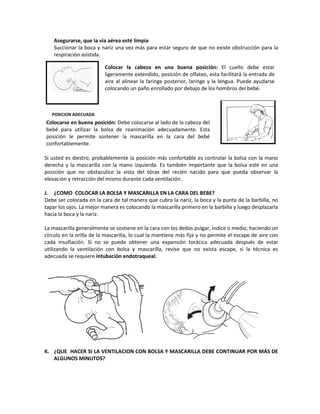 Asegurarse, que la vía aérea esté limpia
Succionar la boca y nariz una vez más para estar seguro de que no existe obstrucción para la
respiración asistida.
POSICION ADECUADA
Si usted es diestro, probablemente la posición más confortable es controlar la bolsa con la mano
derecha y la mascarilla con la mano izquierda. Es también importante que la bolsa esté en una
posición que no obstaculice la vista del tórax del recién nacido para que pueda observar la
elevación y retracción del mismo durante cada ventilación.
J. ¿COMO COLOCAR LA BOLSA Y MASCARILLA EN LA CARA DEL BEBE?
Debe ser colocada en la cara de tal manera que cubra la nariz, la boca y la punta de la barbilla, no
tapar los ojos. La mejor manera es colocando la mascarilla primero en la barbilla y luego desplazarla
hacia la boca y la nariz.
La mascarilla generalmente se sostiene en la cara con los dedos pulgar, índice o medio, haciendo un
círculo en la orilla de la mascarilla, lo cual la mantiene más fija y no permite el escape de aire con
cada insuflación. Si no se puede obtener una expansión torácica adecuada después de estar
utilizando la ventilación con bolsa y mascarilla, revise que no exista escape, si la técnica es
adecuada se requiere intubación endotraqueal.
K. ¿QUE HACER SI LA VENTILACION CON BOLSA Y MASCARILLA DEBE CONTINUAR POR MÁS DE
ALGUNOS MINUTOS?
Colocar la cabeza en una buena posición: El cuello debe estar
ligeramente extendido, posición de olfateo, esta facilitará la entrada de
aire al alinear la faringe posterior, laringe y la lengua. Puede ayudarse
colocando un paño enrollado por debajo de los hombros del bebé.
Colocarse en buena posición: Debe colocarse al lado de la cabeza del
bebé para utilizar la bolsa de reanimación adecuadamente. Esta
posición le permite sostener la mascarilla en la cara del bebé
confortablemente.
 