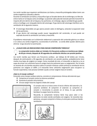Los recién nacidos que requieren ventilaciones con bolsa y mascarilla prolongadas deben tener una
sonda orogástrica colocada y abierta.
Durante la ventilación con bolsa y mascarilla el gas es forzado dentro de la orofaringe y es libre de
entrar tanto en la tráquea como al esófago. La posición adecuada del neonato permite transmitir la
mayoría del aire dentro de la tráquea y los pulmones; sin embargo, alguna cantidad de gas puede
entrar al esófago y ser empujado dentro del estomago. El gas dentro del estomago interfiere con la
ventilación de la siguiente manera:
 El estomago distendido con gas ejerce presión sobre el diafragma, evitando la expansión total
de los pulmones.
 El gas dentro del estomago puede causar regurgitación del contenido, el cual puede ser
aspirado durante la ventilación con bolsa y mascarilla.
El problema relacionado con la distensión abdominal y aspiración del contenido gástrico se reduce
si se coloca una sonda orogástrica, succionando el contenido. La sonda debe quedar abierta para
eliminar el gas durante la reanimación.
L. ¿CUALES SON LAS INDICACIONES PARA INICIAR COMPRESIÓN TORÁCICA?
Los recién nacidos que tienen una frecuencia cardíaca por debajo de 60 latidos por minuto,
después de estimulación y 30 segundos de ventilación con presión positiva, probablemente tiene
niveles muy bajos de oxígeno en sangre. Como resultado de esto, el miocardio se deprime y no es
capaz de enviar con suficiente fuerza la sangre hacia los pulmones para su oxigenación. Por lo tanto
se necesita de una bomba mecánica sobre el corazón mientras usted continúa la ventilación de los
pulmones con oxígeno al 100% y el miocardio tiene suficiente oxigenación para recuperar su
función espontánea. Este proceso también ayuda a enviar oxígeno hacia el cerebro.
¿Qué es el masaje cardíaco?
Conocido como masaje cardiaco externo, consiste en compresiones rítmicas del esternón que:
 Comprime el corazón contra la columna vertebral
 Aumenta la presión intra-torácica
 Circula sangre hacia los órganos vitales del cuerpo
La compresión torácica debe ser iniciada si la frecuencia cardiaca se mantiene por debajo
de 60 por minuto, después de 30 segundos de ventilación efectiva con presión positiva.
El corazón está en el tórax entre el tercio inferior del esternón y la
columna vertebral. Al comprimir el esternón se comprime el
corazón e incrementa la presión en el tórax, lo que permite
bombear la sangre hacia las arterias.
Recuerde, la compresión torácica tiene muy poco valor si los
pulmones no están siendo ventilados con oxigeno. Se necesitan dos
personas, una para comprimir el tórax y la otra para continuar dando
ventilación.
 