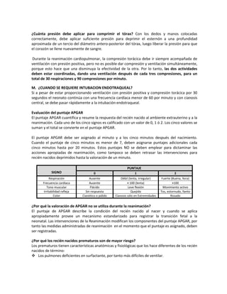 ¿Cuánta presión debe aplicar para comprimir el tórax? Con los dedos y manos colocadas
correctamente, debe aplicar suficiente presión para deprimir el esternón a una profundidad
aproximada de un tercio del diámetro antero-posterior del tórax, luego liberar la presión para que
el corazón se llene nuevamente de sangre.
Durante la reanimación cardiopulmonar, la compresión torácica debe ir siempre acompañada de
ventilación con presión positiva, pero no es posible dar compresión y ventilación simultáneamente,
porque esto hace que una disminuya la efectividad de la otra. Por lo tanto, las dos actividades
deben estar coordinadas, dando una ventilación después de cada tres compresiones, para un
total de 30 respiraciones y 90 compresiones por minuto.
M. ¿CUANDO SE REQUIERE INTUBACION ENDOTRAQUEAL?
Si a pesar de estar proporcionando ventilación con presión positiva y compresión torácica por 30
segundos el neonato continúa con una frecuencia cardíaca menor de 60 por minuto y con cianosis
central, se debe pasar rápidamente a la intubación endotraqueal.
Evaluación del puntaje APGAR
El puntaje APGAR cuantifica y resume la respuesta del recién nacido al ambiente extrauterino y a la
reanimación. Cada uno de los cinco signos es calificado con un valor de 0, 1 ó 2. Los cinco valores se
suman y el total se convierte en el puntaje APGAR.
El puntaje APGAR debe ser asignado al minuto y a los cinco minutos después del nacimiento.
Cuando el puntaje de cinco minutos es menor de 7, deben asignarse puntajes adicionales cada
cinco minutos hasta por 20 minutos. Estos puntajes NO se deben emplear para dictaminar las
acciones apropiadas de reanimación, como tampoco se deben retrasar las intervenciones para
recién nacidos deprimidos hasta la valoración de un minuto.
SIGNO
PUNTAJE
0 1 2
Respiración Ausente Débil (lenta, irregular) Fuerte (Buena, llora)
Frecuencia cardíaca Ausente < 100 (lenta) >100
Tono muscular Flácido Leve flexión Movimiento activo
Irritabilidad refleja Sin respuesta Quejido Tos, estornudo, llanto
Color Cianótico o pálido Cianosis sólo en Extremidades Rosado
¿Por qué la valoración de APGAR no se utiliza durante la reanimación?
El puntaje de APGAR describe la condición del recién nacido al nacer y cuando se aplica
apropiadamente provee un mecanismo estandarizado para registrar la transición fetal a la
neonatal. Las intervenciones de la Reanimación modifican los componentes del puntaje APGAR, por
tanto las medidas administradas de reanimación en el momento que el puntaje es asignado, deben
ser registradas.
¿Por qué los recién nacidos prematuros son de mayor riesgo?
Los prematuros tienen características anatómicas y fisiológicas que los hace diferentes de los recién
nacidos de término:
 Los pulmones deficientes en surfactante, por tanto más difíciles de ventilar.
 