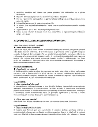  Desarrollo inmaduro del cerebro que puede provocar una disminución en el patrón
respiratorio.
 Músculos débiles que provocan una respiración espontanea más difícil.
 Piel fina y permeable, gran superficie corporal y falta de tejido graso, contribuyen a que pierda
calor más rápido.
 Probabilidad aumentada de nacer con una infección.
 Su cerebro tiene mucha fragilidad capilar y puede sangrar muy fácilmente durante los periodos
de estrés.
 Tejido inmaduro que se daña más fácil por oxigeno excesivo.
 Escaso o poco volumen de sangre siendo más susceptible a la hipovolemia por perdidas de
sangre entre otras.
3.3.¿COMO EVALUAR LA NECESIDAD DE REANIMACIÓN?
Previo al nacimiento del bebé, PREGUNTE
 ¿Es un recién nacido a término?
A pesar que el 90%, de los recién nacidos no requerirán de ninguna asistencia, una gran mayoría de
estos bebes nacerán a término. Si el recién nacido es prematuro existe un posible riesgo de
necesitar cierto grado de reanimación. Por sus características descritas los prematuros deberán ser
evaluados y se les proporcionará los pasos iniciales de reanimación separados de la madre y en una
cuna de calor radiante. Si se trata de un bebe nacido casi a término (35 a 37 semanas) y sus signos
vitales son estables podrá regresar al pecho de la madre inmediatamente después de completar la
transición intrauterina a extrauterina.
PREGUNTE Y DETERMINE:
 ¿Tuvo líquido con meconio?
El líquido amniótico debe ser claro. Los neonatos que están bajo estrés en útero suelen pasar
meconio y teñir el líquido amniótico. Si hay meconio y el bebe no está vigoroso, será necesario
intubar la tráquea para limpiarla antes de que respire. Si el bebe está vigoroso a pesar del líquido
teñido con meconio NO será necesario aspirar la tráquea.
Luego OBSERVE:
 ¿Está respirando y/o llorando?
La respiración será evidente al observar el tórax del niño. Un llanto vigoroso indica una respiración
adecuada, sin embargo no se puede confundir con jadeo. El jadeo es una serie de inspiraciones
profundas que ocurren en presencia de hipoxia o isquemia y es indicativo de depresión neurológica
y respiratoria severa. Generalmente indica un problema significativo y requiere la misma
intervención que la ausencia de esfuerzo respiratorio (apnea).
 ¿Tiene buen tono muscular?
El recién nacido a término, debe estar activo y sus extremidades deben estar flexionadas.
Luego DETERMINE:
 Presencia de Liquido con meconio
El meconio está formado por una acumulación de desechos (células epiteliales cutáneas y
gastrointestinales, lanugo, vermix, líquido amniótico), deglutido durante la vida fetal. Su cantidad
varía entre 60 y 200 gr. Su color negro-verduzco oscuro lo obtiene de las sales biliares y es libre de
 