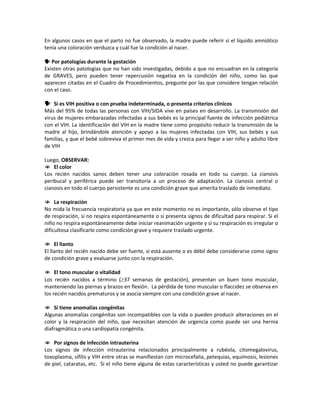 En algunos casos en que el parto no fue observado, la madre puede referir si el líquido amniótico
tenía una coloración verduzca y cuál fue la condición al nacer.
 Por patologías durante la gestación
Existen otras patologías que no han sido investigadas, debido a que no encuadran en la categoría
de GRAVES, pero pueden tener repercusión negativa en la condición del niño, como las que
aparecen citadas en el Cuadro de Procedimientos, pregunte por las que considere tengan relación
con el caso.
 Si es VIH positiva o con prueba indeterminada, o presenta criterios clínicos
Más del 95% de todas las personas con VIH/SIDA vive en países en desarrollo. La transmisión del
virus de mujeres embarazadas infectadas a sus bebés es la principal fuente de infección pediátrica
con el VIH. La identificación del VIH en la madre tiene como propósito reducir la transmisión de la
madre al hijo, brindándole atención y apoyo a las mujeres infectadas con VIH, sus bebés y sus
familias, y que el bebé sobreviva el primer mes de vida y crezca para llegar a ser niño y adulto libre
de VIH
Luego, OBSERVAR:
 El color
Los recién nacidos sanos deben tener una coloración rosada en todo su cuerpo. La cianosis
peribucal y periférica puede ser transitoria a un proceso de adaptación. La cianosis central o
cianosis en todo el cuerpo persistente es una condición grave que amerita traslado de inmediato.
 La respiración
No mida la frecuencia respiratoria ya que en este momento no es importante, sólo observe el tipo
de respiración, si no respira espontáneamente o si presenta signos de dificultad para respirar. Si el
niño no respira espontáneamente debe iniciar reanimación urgente y si su respiración es irregular o
dificultosa clasificarlo como condición grave y requiere traslado urgente.
 El llanto
El llanto del recién nacido debe ser fuerte, si está ausente o es débil debe considerarse como signo
de condición grave y evaluarse junto con la respiración.
 El tono muscular o vitalidad
Los recién nacidos a término (≥37 semanas de gestación), presentan un buen tono muscular,
manteniendo las piernas y brazos en flexión. La pérdida de tono muscular o flaccidez se observa en
los recién nacidos prematuros y se asocia siempre con una condición grave al nacer.
 Si tiene anomalías congénitas
Algunas anomalías congénitas son incompatibles con la vida o pueden producir alteraciones en el
color y la respiración del niño, que necesitan atención de urgencia como puede ser una hernia
diafragmática o una cardiopatía congénita.
 Por signos de infección intrauterina
Los signos de infección intrauterina relacionados principalmente a rubéola, citomegalovirus,
toxoplasma, sífilis y VIH entre otras se manifiestan con microcefalia, petequias, equimosis, lesiones
de piel, cataratas, etc. Si el niño tiene alguna de estas características y usted no puede garantizar
 