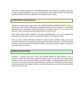 Estos recién nacidos clasificados como RECIÉN NACIDOS DE ALTO RIESGO son aquellos que aunque
no hayan nacido deprimidos o con una condición grave, tienen algunos factores de riesgo que
necesitan atención y referencia URGENTE a una unidad de recién nacidos.
RECIÉN NACIDO DE MEDIANO RIESGO
Clasifique la condición del recién nacido como RECIÉN NACIDO DE MEDIANO RIESGO si tiene un
peso al nacer entre 2.000 y 2.500 gramos, edad gestacional entre 35 y 37 semanas, o recibió algún
procedimiento de reanimación sin presión positiva y sin masaje cardiaco, 42 o más semanas de
gestación, madre VIH positiva, prueba indeterminada o criterios clínicos.
Estos recién nacidos pueden complicarse con alguna patología grave si no se les da seguimiento
adecuado, por lo que deben referirse a consulta por pediatra en los siguientes 3 días.
Nota: Los recién nacidos clasificados como Recién nacidos de alto y mediano riesgo, una vez que
son dados de alta con sus respectivas citas de seguimiento debe brindársele a la madre Educación
temprana sobre estimulación del desarrollo infantil y garantizarle atención integral por personal
capacitado según se requiera.
RECIÉN NACIDO BAJO RIESGO
Clasifique la condición del recién nacido como RECIÉN NACIDO DE BAJO RIESGO si este se
encuentra: rosado, con llanto fuerte, respiración regular, activo, con una frecuencia cardíaca mayor
de 100 por minuto, peso mayor de 2.500 g y menor de 4.000 g., y edad gestacional mayor de 37 y
menor de 42 semanas y que no haya sido clasificado en las filas roja o amarilla. Estos recién nacidos
solamente necesitan los cuidados rutinarios, contacto inmediato con su madre, lactancia materna
en la primera ½ hora, etc.
 