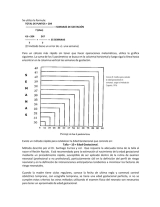 Se utiliza la formula:
TOTAL DE PUNTOS + 204
----------------------------------- = SEMANAS DE GESTACIÓN
7 (días)
43 + 204 247
------------- = ---------- = 35 SEMANAS
7 7
(El método tiene un error de +/- una semana)
Para un cálculo más rápido sin tener que hacer operaciones matemáticas, utilice la gráfica
siguiente. La suma de los 5 parámetros se busca en la columna horizontal y luego siga la línea hasta
encontrar en la columna vertical las semanas de gestación.
Existe un método rápido para establecer la Edad Gestacional que consiste en:
Talla – 10 = Edad Gestacional.
Método descrito por el Dr. Santiago Currea y col. Que requiere la adecuada toma de la talla al
nacer el Recién Nacido. Está recomendado para la estimación al nacimiento de la edad gestacional
mediante un procedimiento rápido, susceptible de ser aplicado dentro de la rutina de examen
neonatal (profesional o no profesional), particularmente útil en la definición del perfil de riesgo
neonatal y en la definición de intervenciones anticipatorias tendientes a minimizar los factores de
riesgo neonatales.
Cuando la madre tiene ciclos regulares, conoce la fecha de ultima regla y comenzó control
obstétrico temprano, con ecografía temprana, se tiene una edad gestacional perfecta, si no se
cumplen estos criterios los otros métodos utilizando el examen físico del neonato son necesarios
para tener un aproximado de edad gestacional.
S
E
M
A
N
A
S
Cerezo R. Gráfico para calcular
la edad gestacional en
semanas, según el método de
Capurro, 1976.
 