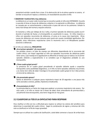presentará estridor cuando llora o tose. Si la obstrucción de la vía aérea superior es severa, el
estridor se escucha en reposo y a distancia, sin necesidad de auscultar al niño.
OBSERVAR Y AUSCULTAR si hay sibilancias
La sibilancia es un suave ruido musical que se escucha cuando el niño esta ESPIRANDO. Escuche
o ausculte el tórax en busca de sibilancias y observe si la espiración es dificultosa. La sibilancia
es causada por un estrechamiento y obstrucción al paso del aire en los pulmones. Exhalar le
toma más tiempo del normal y requiere esfuerzo.
En lactantes y niños por debajo de los 2 años, el primer episodio de sibilancias puede ocurrir
durante el periodo de lluvias y la bronquiolitis es usualmente la causa. En niños mayores y
niños con episodios recurrentes de sibilancias, el asma es la causa más importante. Otras
causas de sibilancias son menos comunes pero quizá aún causen morbilidad significativa. Por
ejemplo, otras infecciones respiratorias como la neumonía viral o el Micoplasma pueden
asociarse a sibilancias.
En el niño con sibilancias, PREGUNTAR:
 ¿Es el primer episodio? ¿Es recurrente?
Las posibles causas y el plan de manejo son diferentes dependiendo de lo recurrente del
cuadro clínico, con mayor seguridad un niño con episodios recurrentes de sibilancias podrá
tener asma, cuyo manejo en la agudización es diferente al manejo que se realiza si es el primer
episodio sibilante y especialmente si se considera que el diagnostico probable es una
bronquiolitis.
 ¿Tiene cuadro gripal previo?
La presencia de un cuadro gripal precediendo el episodio sibilante ayuda a sospechar
bronquiolitis como posibilidad diagnóstica, si el niño no tiene episodios sibilantes recurrentes
y es menor de 2 años de edad. Investigue si ha presentado cuadro gripal en los 3 días previos
al inicio de las sibilancias.
 ¿Ha presentado apneas?
Apnea se denomina a cualquier pausa respiratoria mayor de 20 segundos o una pausa más
corta asociada a cianosis, palidez, hipotonía o bradicardia.
 ¿Fue prematuro el niño?
La prematuridad es un factor de riesgo para padecer un proceso respiratorio más severo. Por
esta razón, si el niño es menor de 6 meses de edad, tiene antecedente de prematuridad y
actualmente tiene bronquiolitis, esta tiene riesgo de ser más grave.
2.2 CLASIFICAR LA TOS O LA DIFICULTAD PARA RESPIRAR
Para clasificar al niño con tos o dificultad para respirar se utilizan los colores del semáforo para
determinar la severidad del cuadro clínico. Según la combinación de signos y síntomas del niño
este se clasificará en la fila de mayor gravedad.
Siempre que se utilizan los cuadros de clasificación, usted debe comenzar a buscar de arriba hacia
 