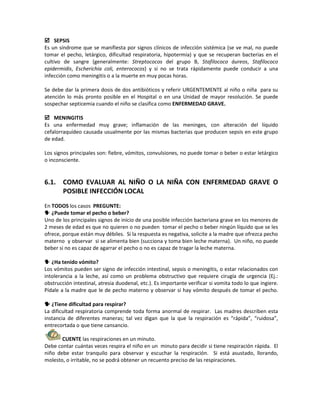 SEPSIS
Es un síndrome que se manifiesta por signos clínicos de infección sistémica (se ve mal, no puede
tomar el pecho, letárgico, dificultad respiratoria, hipotermia) y que se recuperan bacterias en el
cultivo de sangre (generalmente: Streptococos del grupo B, Stafilococo áureos, Stafilococo
epidermidis, Escherichia coli, enterococos) y si no se trata rápidamente puede conducir a una
infección como meningitis o a la muerte en muy pocas horas.
Se debe dar la primera dosis de dos antibióticos y referir URGENTEMENTE al niño o niña para su
atención lo más pronto posible en el Hospital o en una Unidad de mayor resolución. Se puede
sospechar septicemia cuando el niño se clasifica como ENFERMEDAD GRAVE.
 MENINGITIS
Es una enfermedad muy grave; inflamación de las meninges, con alteración del líquido
cefalorraquídeo causada usualmente por las mismas bacterias que producen sepsis en este grupo
de edad.
Los signos principales son: fiebre, vómitos, convulsiones, no puede tomar o beber o estar letárgico
o inconsciente.
6.1. COMO EVALUAR AL NIÑO O LA NIÑA CON ENFERMEDAD GRAVE O
POSIBLE INFECCIÓN LOCAL
En TODOS los casos PREGUNTE:
 ¿Puede tomar el pecho o beber?
Uno de los principales signos de inicio de una posible infección bacteriana grave en los menores de
2 meses de edad es que no quieren o no pueden tomar el pecho o beber ningún líquido que se les
ofrece, porque están muy débiles. Si la respuesta es negativa, solicite a la madre que ofrezca pecho
materno y observar si se alimenta bien (succiona y toma bien leche materna). Un niño, no puede
beber si no es capaz de agarrar el pecho o no es capaz de tragar la leche materna.
 ¿Ha tenido vómito?
Los vómitos pueden ser signo de infección intestinal, sepsis o meningitis, o estar relacionados con
intolerancia a la leche, así como un problema obstructivo que requiere cirugía de urgencia (Ej.:
obstrucción intestinal, atresia duodenal, etc.). Es importante verificar si vomita todo lo que ingiere.
Pídale a la madre que le de pecho materno y observar si hay vómito después de tomar el pecho.
 ¿Tiene dificultad para respirar?
La dificultad respiratoria comprende toda forma anormal de respirar. Las madres describen esta
instancia de diferentes maneras; tal vez digan que la que la respiración es “rápida”, “ruidosa”,
entrecortada o que tiene cansancio.
CUENTE las respiraciones en un minuto.
Debe contar cuántas veces respira el niño en un minuto para decidir si tiene respiración rápida. El
niño debe estar tranquilo para observar y escuchar la respiración. Si está asustado, llorando,
molesto, o irritable, no se podrá obtener un recuento preciso de las respiraciones.
 