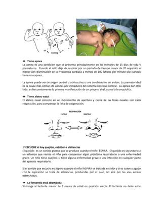 Tiene apnea
La apnea es una condición que se presenta principalmente en los menores de 15 días de vida y
prematuros. Cuando el niño deja de respirar por un período de tiempo mayor de 20 segundos o
menor con disminución de la frecuencia cardiaca a menos de 100 latidos por minuto y/o cianosis
tiene una apnea.
La apnea puede ser de origen central u obstructivo o una combinación de ambas. La prematuridad
es la causa más común de apneas por inmadurez del sistema nervioso central. La apnea por otro
lado, es frecuentemente la primera manifestación de un proceso viral, como la bronquiolitis.
 Tiene aleteo nasal
El aleteo nasal consiste en un movimiento de apertura y cierre de las fosas nasales con cada
respiración, para compensar la falta de oxigenación.
ESCUCHE si hay quejido, estridor o sibilancias
El quejido es un sonido grueso que se produce cuando el niño ESPIRA. El quejido es secundario a
un esfuerzo que realiza el niño para compensar algún problema respiratorio o una enfermedad
grave. Un niño tiene quejido, si tiene alguna enfermedad grave o una infección en cualquier parte
del aparato respiratorio.
Si el sonido que escucha es áspero cuando el niño INSPIRA se trata de estridor y si es suave y agudo
con la espiración se trata de sibilancias, producidas por el paso del aire por las vías aéreas
estrechadas.
 La fontanela está abombada
Sostenga al lactante menor de 2 meses de edad en posición erecta. El lactante no debe estar
RESPIRACIÓN
ESPIRA INSPIRA
 