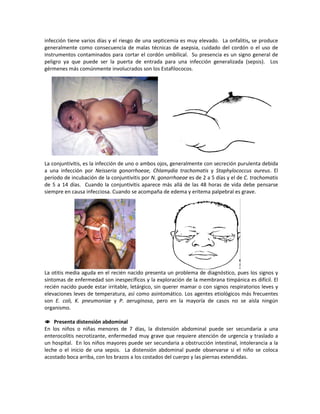 infección tiene varios días y el riesgo de una septicemia es muy elevado. La onfalitis, se produce
generalmente como consecuencia de malas técnicas de asepsia, cuidado del cordón o el uso de
instrumentos contaminados para cortar el cordón umbilical. Su presencia es un signo general de
peligro ya que puede ser la puerta de entrada para una infección generalizada (sepsis). Los
gérmenes más comúnmente involucrados son los Estafilococos.
La conjuntivitis, es la infección de uno o ambos ojos, generalmente con secreción purulenta debida
a una infección por Neisseria gonorrhoeae, Chlamydia trachomatis y Staphylococcus aureus. El
período de incubación de la conjuntivitis por N. gonorrhoeae es de 2 a 5 días y el de C. trachomatis
de 5 a 14 días. Cuando la conjuntivitis aparece más allá de las 48 horas de vida debe pensarse
siempre en causa infecciosa. Cuando se acompaña de edema y eritema palpebral es grave.
La otitis media aguda en el recién nacido presenta un problema de diagnóstico, pues los signos y
síntomas de enfermedad son inespecíficos y la exploración de la membrana timpánica es difícil. El
recién nacido puede estar irritable, letárgico, sin querer mamar o con signos respiratorios leves y
elevaciones leves de temperatura, así como asintomático. Los agentes etiológicos más frecuentes
son E. coli, K. pneumoniae y P. aeruginosa, pero en la mayoría de casos no se aísla ningún
organismo.
 Presenta distensión abdominal
En los niños o niñas menores de 7 días, la distensión abdominal puede ser secundaria a una
enterocolitis necrotizante, enfermedad muy grave que requiere atención de urgencia y traslado a
un hospital. En los niños mayores puede ser secundaria a obstrucción intestinal, intolerancia a la
leche o el inicio de una sepsis. La distensión abdominal puede observarse si el niño se coloca
acostado boca arriba, con los brazos a los costados del cuerpo y las piernas extendidas.
 