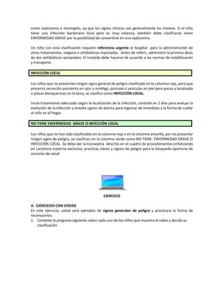 como septicemia o meningitis, ya que los signos clínicos son generalmente los mismos. Si el niño
tiene una infección bacteriana local pero es muy extensa, también debe clasificarse como
ENFERMEDAD GRAVE por la posibilidad de convertirse en una septicemia.
Un niño con esta clasificación requiere referencia urgente al hospital para la administración de
otros tratamientos, oxígeno o antibióticos inyectados. Antes de referir, administre la primera dosis
de dos antibióticos apropiados. El traslado debe hacerse de acuerdo a las normas de estabilización
y transporte.
INFECCIÓN LOCAL
Los niños que no presentan ningún signo general de peligro clasificado en la columna roja, pero que
presenta secreción purulenta en ojos u ombligo, pústulas o vesículas en piel pero pocas y localizada
o placas blanquecinas en la boca, se clasifica como INFECCIÓN LOCAL.
Inicie tratamiento adecuado según la localización de la infección, controle en 2 días para evaluar la
evolución de la infección y enseñe signos de alarma para regresar de inmediato y la forma de cuidar
al niño en el hogar.
NO TIENE ENFERMEDAD GRAVE O INFECCIÓN LOCAL
Los niños que no han sido clasificados en la columna roja o en la columna amarilla, por no presentar
ningún signo de peligro, se clasifican en la columna verde como NO TIENE: ENFERMEDAD GRAVE O
INFECCIÓN LOCAL. Se debe dar la Consejería descrita en el cuadro de procedimientos enfatizando
en Lactancia materna exclusiva, practicas claves y signos de peligro para la búsqueda oportuna de
servicios de salud.
EJERCICIO
A. EJERCICIOS CON VIDEOS
En este ejercicio, usted verá ejemplos de signos generales de peligro y practicará la forma de
reconocerlos.
1. Conteste la pregunta siguiente sobre cada uno de los niños que muestra el vídeo y decida su
clasificación.
 