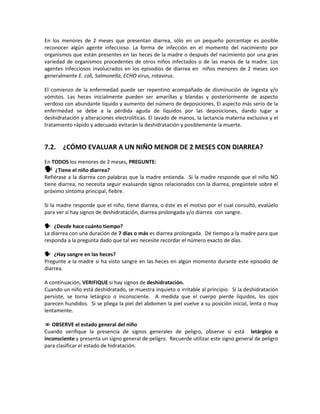 En los menores de 2 meses que presentan diarrea, sólo en un pequeño porcentaje es posible
reconocer algún agente infeccioso. La forma de infección en el momento del nacimiento por
organismos que están presentes en las heces de la madre o después del nacimiento por una gran
variedad de organismos procedentes de otros niños infectados o de las manos de la madre. Los
agentes infecciosos involucrados en los episodios de diarrea en niños menores de 2 meses son
generalmente E. coli, Salmonella, ECHO virus, rotavirus.
El comienzo de la enfermedad puede ser repentino acompañado de disminución de ingesta y/o
vómitos. Las heces inicialmente pueden ser amarillas y blandas y posteriormente de aspecto
verdoso con abundante líquido y aumento del número de deposiciones. El aspecto más serio de la
enfermedad se debe a la pérdida aguda de líquidos por las deposiciones, dando lugar a
deshidratación y alteraciones electrolíticas. El lavado de manos, la lactancia materna exclusiva y el
tratamiento rápido y adecuado evitarán la deshidratación y posiblemente la muerte.
7.2. ¿CÓMO EVALUAR A UN NIÑO MENOR DE 2 MESES CON DIARREA?
En TODOS los menores de 2 meses, PREGUNTE:
 ¿Tiene el niño diarrea?
Refiérase a la diarrea con palabras que la madre entienda. Si la madre responde que el niño NO
tiene diarrea, no necesita seguir evaluando signos relacionados con la diarrea, pregúntele sobre el
próximo síntoma principal, fiebre.
Si la madre responde que el niño, tiene diarrea, o éste es el motivo por el cual consultó, evalúelo
para ver si hay signos de deshidratación, diarrea prolongada y/o diarrea con sangre.
 ¿Desde hace cuánto tiempo?
La diarrea con una duración de 7 días o más es diarrea prolongada. Dé tiempo a la madre para que
responda a la pregunta dado que tal vez necesite recordar el número exacto de días.
 ¿Hay sangre en las heces?
Pregunte a la madre si ha visto sangre en las heces en algún momento durante este episodio de
diarrea.
A continuación, VERIFIQUE si hay signos de deshidratación.
Cuando un niño está deshidratado, se muestra inquieto o irritable al principio. Si la deshidratación
persiste, se torna letárgico o inconsciente. A medida que el cuerpo pierde líquidos, los ojos
parecen hundidos. Si se pliega la piel del abdomen la piel vuelve a su posición inicial, lenta o muy
lentamente.
 OBSERVE el estado general del niño
Cuando verifique la presencia de signos generales de peligro, observe si está letárgico o
inconsciente y presenta un signo general de peligro. Recuerde utilizar este signo general de peligro
para clasificar el estado de hidratación.
 