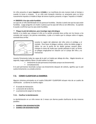Un niño presenta el signo inquieto e irritable si se manifiesta de esta manera todo el tiempo o
cuando lo tocan o mueven. Si un niño está tranquilo mientras se amamanta pero se torna
nuevamente inquieto o irritable al dejar de tomar el pecho, presenta el signo “inquieto o irritable”.
 OBSERVE si los ojos están hundidos
Los ojos de un niño deshidratado tal vez parezcan hundidos. Decida si usted cree que los ojos están
hundidos. Luego pregunte a la madre si piensa que los ojos del niño se ven diferentes. Su opinión
le ayuda a confirmar que los ojos están hundidos.
 Pliegue la piel del abdomen, para investigar signo del pliegue
Solicite a la madre que coloque al niño en la camilla acostado boca arriba con los brazos a los
costados del cuerpo y las piernas extendidas, o pida a la madre que lo coloque sobre el regazo,
acostado boca arriba.
Levante firmemente todas las capas de la piel y el tejido por debajo de ellas. Hágalo durante un
segundo, luego suéltela y fíjese si la piel vuelve a su lugar:
∗ lentamente (la piel permanece levantada aunque sea brevemente)
∗ inmediatamente
Si la piel permanece levantada aunque sea brevemente después de soltarla, significa que la piel
vuelve lentamente a su estado anterior.
7.3. COMO CLASIFICAR LA DIARREA
Algunos síntomas principales en el cuadro EVALUAR Y CLASIFICAR incluyen más de un cuadro de
clasificación. La diarrea se clasifica según:
 El estado de hidratación.
 La duración de la diarrea.
 La presencia de sangre en las heces
7.3.1. Clasificar la deshidratación
La deshidratación en un niño menor de 2 meses con diarrea puede clasificarse de dos maneras
posibles:
 DIARREA CON DESHIDRATACIÓN
 DIARREA SIN DESHIDRATACIÓN
Localice la región del abdomen del niño entre el ombligo y el
costado. Para hacer el pliegue cutáneo, utilice los dedos pulgar e
índice; no use la punta de los dedos porque causará dolor.
Coloque la mano de modo que cuando pellizque la piel, se forme
un pliegue longitudinal en relación con el cuerpo del niño y no
transversal.
 