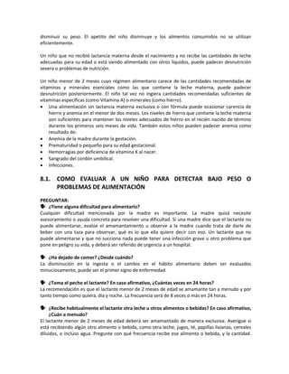 disminuir su peso. El apetito del niño disminuye y los alimentos consumidos no se utilizan
eficientemente.
Un niño que no recibió lactancia materna desde el nacimiento y no recibe las cantidades de leche
adecuadas para su edad o está siendo alimentado con otros líquidos, puede padecer desnutrición
severa o problemas de nutrición.
Un niño menor de 2 meses cuyo régimen alimentario carece de las cantidades recomendadas de
vitaminas y minerales esenciales como las que contiene la leche materna, puede padecer
desnutrición posteriormente. El niño tal vez no ingiera cantidades recomendadas suficientes de
vitaminas específicas (como Vitamina A) o minerales (como hierro).
• Una alimentación sin lactancia materna exclusiva o con fórmula puede ocasionar carencia de
hierro y anemia en el menor de dos meses. Los niveles de hierro que contiene la leche materna
son suficientes para mantener los niveles adecuados de hierro en el recién nacido de término
durante los primeros seis meses de vida. También estos niños pueden padecer anemia como
resultado de:
• Anemia de la madre durante la gestación.
• Prematuridad o pequeño para su edad gestacional.
• Hemorragias por deficiencia de vitamina K al nacer.
• Sangrado del cordón umbilical.
• Infecciones.
8.1. COMO EVALUAR A UN NIÑO PARA DETECTAR BAJO PESO O
PROBLEMAS DE ALIMENTACIÓN
PREGUNTAR:
 ¿Tiene alguna dificultad para alimentarlo?
Cualquier dificultad mencionada por la madre es importante. La madre quizá necesite
asesoramiento o ayuda concreta para resolver una dificultad. Si una madre dice que el lactante no
puede alimentarse, evalúe el amamantamiento u observe a la madre cuando trata de darle de
beber con una taza para observar, qué es lo que ella quiere decir con eso. Un lactante que no
puede alimentarse y que no succiona nada puede tener una infección grave u otro problema que
pone en peligro su vida, y deberá ser referido de urgencia a un hospital.
 ¿Ha dejado de comer? ¿Desde cuándo?
La disminución en la ingesta o el cambio en el hábito alimentario deben ser evaluados
minuciosamente, puede ser el primer signo de enfermedad.
 ¿Toma el pecho el lactante? En caso afirmativo, ¿Cuántas veces en 24 horas?
La recomendación es que el lactante menor de 2 meses de edad se amamante tan a menudo y por
tanto tiempo como quiera, día y noche. La frecuencia será de 8 veces o más en 24 horas.
 ¿Recibe habitualmente el lactante otra leche u otros alimentos o bebidas? En caso afirmativo,
¿Cuán a menudo?
El lactante menor de 2 meses de edad deberá ser amamantado de manera exclusiva. Averigue si
está recibiendo algún otro alimento o bebida, como otra leche, jugos, té, papillas livianas, cereales
diluidos, o incluso agua. Pregunte con qué frecuencia recibe ese alimento o bebida, y la cantidad.
 