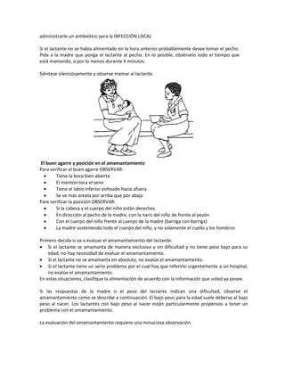 administrarle un antibiótico para la INFECCIÓN LOCAL
Si el lactante no se había alimentado en la hora anterior probablemente desee tomar el pecho.
Pida a la madre que ponga el lactante al pecho. En lo posible, obsérvelo todo el tiempo que
está mamando, o por lo menos durante 4 minutos.
Siéntese silenciosamente y observe mamar al lactante.
El buen agarre y posición en el amamantamiento
Para verificar el buen agarre OBSERVAR:
• Tiene la boca bien abierta
• El mentón toca el seno
• Tiene el labio inferior volteado hacía afuera
• Se ve más areola por arriba que por abajo
Pare verificar la posición OBSERVAR:
• Si la cabeza y el cuerpo del niño están derechos
• En dirección al pecho de la madre, con la nariz del niño de frente al pezón
• Con el cuerpo del niño frente al cuerpo de la madre (barriga con barriga)
• La madre sosteniendo todo el cuerpo del niño, y no solamente el cuello y los hombros
Primero decida si va a evaluar el amamantamiento del lactante:
• Si el lactante se amamanta de manera exclusiva y sin dificultad y no tiene peso bajo para su
edad, no hay necesidad de evaluar el amamantamiento.
• Si el lactante no se amamanta en absoluto, no evalúe el amamantamiento.
• Si el lactante tiene un serio problema por el cual hay que referirlo urgentemente a un hospital,
no evalúe el amamantamiento.
En estas situaciones, clasifique la alimentación de acuerdo con la información que usted ya posee.
Si las respuestas de la madre o el peso del lactante indican una dificultad, observe el
amamantamiento como se describe a continuación. El bajo peso para la edad suele deberse al bajo
peso al nacer. Los lactantes con bajo peso al nacer están particularmente propensos a tener un
problema con el amamantamiento.
La evaluación del amamantamiento requiere una minuciosa observación.
 