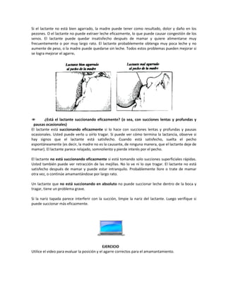 Si el lactante no está bien agarrado, la madre puede tener como resultado, dolor y daño en los
pezones. O el lactante no puede extraer leche eficazmente, lo que puede causar congestión de los
senos. El lactante puede quedar insatisfecho después de mamar y quiere alimentarse muy
frecuentemente o por muy largo rato. El lactante probablemente obtenga muy poca leche y no
aumente de peso, o la madre puede quedarse sin leche. Todos estos problemas pueden mejorar si
se logra mejorar el agarre.
 ¿Está el lactante succionando eficazmente? (o sea, con succiones lentas y profundas y
pausas ocasionales)
El lactante está succionando eficazmente si lo hace con succiones lentas y profundas y pausas
ocasionales. Usted puede verlo u oírlo tragar. Si puede ver cómo termina la lactancia, observe si
hay signos que el lactante está satisfecho. Cuando está satisfecho, suelta el pecho
espontáneamente (es decir, la madre no es la causante, de ninguna manera, que el lactante deje de
mamar). El lactante parece relajado, somnoliento y pierde interés por el pecho.
El lactante no está succionando eficazmente si está tomando solo succiones superficiales rápidas.
Usted también puede ver retracción de las mejillas. No lo ve ni lo oye tragar. El lactante no está
satisfecho después de mamar y puede estar intranquilo. Probablemente llore o trate de mamar
otra vez, o continúe amamantándose por largo rato.
Un lactante que no está succionando en absoluto no puede succionar leche dentro de la boca y
tragar, tiene un problema grave.
Si la nariz tapada parece interferir con la succión, limpie la nariz del lactante. Luego verifique si
puede succionar más eficazmente.
EJERCICIO
Utilice el video para evaluar la posición y el agarre correctos para el amamantamiento.
 