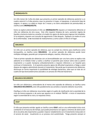 Un niño menor de 2 años de edad, que presenta un primer episodio de sibilancias posterior a un
cuadro catarral 2 a 3 días previos y que no presenta ni tirajes, ni taquipnea, ni saturación baja de
oxigeno, ni apnea y su edad es mayor de 3 meses y no tiene antecedente de prematuridad, se
clasifica como BRONQUIOLITIS.
Como se explicó anteriormente el niño con BRONQUIOLITIS requiere un tratamiento diferente al
niño con sibilancias de otra causa. Este niño requiere limpieza de nariz, aumentar ingesta de
líquidos y lactancia materna y enseñar a la madre los signos de alarma para regresar de inmediato.
Si no empeora, requiere una consulta de seguimiento 2 días después. Explique a la madre el curso
de la enfermedad, la no necesidad de medicamentos y como cuidar al niño en el hogar.
Un niño con un primer episodio de sibilancia, que no cumple los criterios para clasificarse como
bronquiolitis, se clasifica como SIBILANCIA. Un primer episodio de sibilancias puede tener
múltiples etiologías, pasando por componente alérgico, reactivo, infeccioso, etc.
Trate el primer episodio de sibilancias con un broncodilatador por una hora como se explica más
adelante en el módulo tratar y vuelva a clasificar al paciente para evaluar cómo está su patrón
respiratorio y si puede manejarse ambulatoriamente o requiere referencia a un hospital para
continuar el tratamiento. Si el paciente presenta signos de dificultad respiratoria o fatiga y usted
dispone de oxígeno adminístrelo durante el tratamiento. Recuerde que la presencia de sibilancias,
disminuye en forma importante la posibilidad de etiología bacteriana, salvo que se trate de un
cuadro de tipo broncoobstructivo asociado a un proceso de infección bacteriana.
Un niño con sibilancias y antecedente de al menos otro episodio de sibilancia, se clasifica como
SIBILANCIA RECURRENTE, este niño posiblemente sea asmático o lactante sibilante recurrente.
Clasifique al niño con sibilancias recurrentes según el cuadro de clasificación de la severidad de la
crisis de bronco-espasmo o de asma que aparece en el módulo TRATAR e inicie el tratamiento
según la severidad de la crisis y la respuesta clínica.
El niño que presenta estridor agudo se clasifica como CRUP, está es una enfermedad cíclica viral,
cambiante en el trascurso de tiempo, que puede presentarse con signos y síntomas de obstrucción
de la vía aérea alta importantes y pueden mejorar notablemente con el tratamiento instaurado en
el servicio de salud. Usualmente es un proceso viral autolimitado. Tenga presente siempre el
SIBILANCIA
SIBILANCIA RECURRENTE
CRUP
BRONQUIOLITIS
 