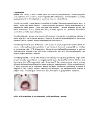 CASO Manuel:
Manuel tiene 1 mes y 28 días. La madre lo trae hoy a consulta por primera vez. El médico preguntó:
¿qué problemas tiene el niño? La madre respondió: Manuel no se está alimentando bien al pecho y
tuve que darle otros alimentos. Esta es la primera visita por este problema.
El médico preguntó: ¿Puede Manuel tomar el pecho o beber?, la madre respondió que sí agarra el
pecho y mama. ¿Ha tenido vómitos? La madre respondió que vomita algunas veces después de la
alimentación como agrieras. ¿Tiene dificultad para respirar? La madre respondió que no; ¿Ha
tenido temperatura o lo ha sentido muy frío?, la madre dijo que no. ¿Ha tenido movimientos
anormales?, la madre respondió que no.
El médico observó a Manuel y no lo encontró letárgico o inconsciente, no tenía tiraje subcostal ni
aleteo nasal. No escucho quejido, estridor o sibilancia. Al observar la piel de Manuel no vio cianosis,
palidez o ictericia; tampoco observó ningún signo de infección local.
El médico determinó el peso de Manuel: 3 kilos, su talla de 55 cm, su perímetro cefálico de 36 cm:
además evaluó su frecuencia respiratoria: 45 por minuto, la frecuencia cardiaca 128 por minuto y
su temperatura axilar: 37°C. Al examinar a Manuel encontró placas blanquecinas en la boca, no
había signos de infección ni en oídos ni en ombligo ni en piel, tenía buen llenado capilar y no
observó ninguna anomalía congénita.
El médico preguntó: ¿Tiene el niño diarrea?, la madre respondió que no; ¿Ha tenido sangre en las
heces?, la madre respondió que no. Luego preguntó: Usted dijo que Manuel tiene dificultad para
alimentarse, ¿cierto? Si, respondió la madre desde hace 15 días no quiere mamar mucho, no tengo
suficiente leche por lo que Manuel no queda satisfecho. Luego preguntó: ¿Recibe otros alimentos?
La madre respondió que le está dando, además del pecho, 3 biberones con fórmula. El médico le
preguntó: ¿Cuál?, ¿Cómo la prepara? Le estoy dado Nestógeno I que me la recomendó la vecina, le
preparo para 3 onzas de agua, 3 medidas de leche, hiervo bien el agua y también los teteros.
Utilice la historia clínica, la foto de Manuel, evalúe y clasifique a Manuel
 
