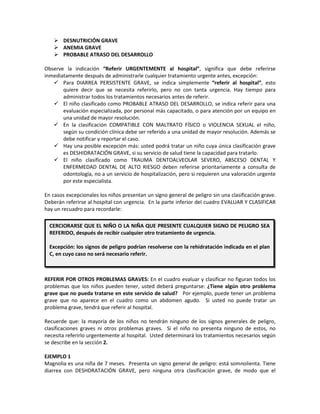  DESNUTRICIÓN GRAVE
 ANEMIA GRAVE
 PROBABLE ATRASO DEL DESARROLLO
Observe la indicación “Referir URGENTEMENTE al hospital”, significa que debe referirse
inmediatamente después de administrarle cualquier tratamiento urgente antes, excepción:
 Para DIARREA PERSISTENTE GRAVE, se indica simplemente “referir al hospital”, esto
quiere decir que se necesita referirlo, pero no con tanta urgencia. Hay tiempo para
administrar todos los tratamientos necesarios antes de referir.
 El niño clasificado como PROBABLE ATRASO DEL DESARROLLO, se indica referir para una
evaluación especializada, por personal más capacitado, o para atención por un equipo en
una unidad de mayor resolución.
 En la clasificación COMPATIBLE CON MALTRATO FÍSICO o VIOLENCIA SEXUAL el niño,
según su condición clínica debe ser referido a una unidad de mayor resolución. Además se
debe notificar y reportar el caso.
 Hay una posible excepción más: usted podrá tratar un niño cuya única clasificación grave
es DESHIDRATACIÓN GRAVE, si su servicio de salud tiene la capacidad para tratarlo.
 El niño clasificado como TRAUMA DENTOALVEOLAR SEVERO, ABSCESO DENTAL Y
ENFERMEDAD DENTAL DE ALTO RIESGO deben referirse prioritariamente a consulta de
odontología, no a un servicio de hospitalización, pero si requieren una valoración urgente
por este especialista.
En casos excepcionales los niños presentan un signo general de peligro sin una clasificación grave.
Deberán referirse al hospital con urgencia. En la parte inferior del cuadro EVALUAR Y CLASIFICAR
hay un recuadro para recordarle:
REFERIR POR OTROS PROBLEMAS GRAVES: En el cuadro evaluar y clasificar no figuran todos los
problemas que los niños pueden tener, usted deberá preguntarse: ¿Tiene algún otro problema
grave que no pueda tratarse en este servicio de salud? Por ejemplo, puede tener un problema
grave que no aparece en el cuadro como un abdomen agudo. Si usted no puede tratar un
problema grave, tendrá que referir al hospital.
Recuerde que: la mayoría de los niños no tendrán ninguno de los signos generales de peligro,
clasificaciones graves ni otros problemas graves. Si el niño no presenta ninguno de estos, no
necesita referirlo urgentemente al hospital. Usted determinará los tratamientos necesarios según
se describe en la sección 2.
EJEMPLO 1
Magnolia es una niña de 7 meses. Presenta un signo general de peligro: está somnolienta. Tiene
diarrea con DESHDRATACIÓN GRAVE, pero ninguna otra clasificación grave, de modo que el
CERCIORARSE QUE EL NIÑO O LA NIÑA QUE PRESENTE CUALQUIER SIGNO DE PELIGRO SEA
REFERIDO, después de recibir cualquier otro tratamiento de urgencia.
Excepción: los signos de peligro podrían resolverse con la rehidratación indicada en el plan
C, en cuyo caso no será necesario referir.
 