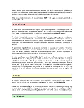 cuerpo extraño como diagnóstico diferencial. Recuerde que se excluyen todos los pacientes con
estridor crónico, los cuales deben ser estudiados de forma diferente ya que debe descartarse una
patología a nivel de la vía aérea alta como malacia, quistes, estrecheces, etc.
Utilice el cuadro de clasificación de la severidad del CRUP y trate según se explica más adelante en
el módulo TRATAR.
Un niño con tos o dificultad para respirar y con alguno de los siguientes: cualquier signo general de
peligro o tiraje subcostal o saturación de oxígeno < 92% (cuando hay disponibilidad para medirla)
o 90% si vive en una altura superior a 2500 msnm se clasifica como NEUMONÍA GRAVE.
Un niño con tiraje subcostal o saturación baja de oxigeno tiene un riesgo mayor de morir que uno
que tenga solo respiración rápida. El esfuerzo que el niño tiene que hacer para expandir los
pulmones rígidos es demasiado grande y cuando aparece además saturación baja de oxígeno,
quiere decir que los mecanismos compensatorios para mantener la adecuada oxigenación ya
fallaron.
Un porcentaje importante de los casos de neumonía es causado por bacterias y requieren
tratamiento con antibióticos. Los virus también causan neumonía; pero dado que no se puede
saber con certeza si el niño tiene una neumonía bacteriana o vírica, cuando haya signos de
neumonía presente, debe administrarse un antibiótico apropiado.
Un niño clasificado como NEUMONÍA GRAVE está muy enfermo, necesita ser referido
URGENTEMENTE a un hospital para recibir tratamiento como administración de oxigeno,
antibióticos, líquidos, etc. Antes de que el niño deje el servicio de salud, administre la primera
dosis de un antibiótico apropiado, lo cual ayudará a evitar que la neumonía empeore, mientras
tiene acceso a un servicio de mayor complejidad. Inicie oxígeno y manténgalo durante el traslado.
Recuerde que la hipoxemia es responsable de la mayoría de las muertes de los niños con
neumonía. Si el niño además tiene fiebre debe tratarla antes de referir como se explica más
adelante.
Un niño con tos o dificultad para respirar que tiene respiración rápida y ningún signo general de
peligro, ni tiraje subcostal, ni saturación baja de oxigeno, se clasifica como NEUMONÍA.
Trate al niño con NEUMONÍA con un antibiótico apropiado, enseñe a la madre como cuidar al niño
en casa, como dar el antibiótico y los signos de alarma para regresar de inmediato. Indíquele
cuando volver a consulta de seguimiento y trate la fiebre si la tiene. Enseñe medidas preventivas.
NEUMONÍA GRAVE
NEUMONÍA
TOS O RESFRIADO
 