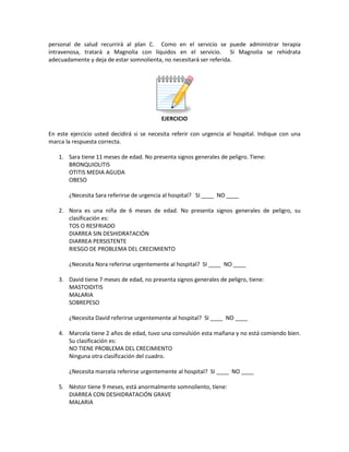 personal de salud recurrirá al plan C. Como en el servicio se puede administrar terapia
intravenosa, tratará a Magnolia con líquidos en el servicio. Si Magnolia se rehidrata
adecuadamente y deja de estar somnolienta, no necesitará ser referida.
EJERCICIO
En este ejercicio usted decidirá si se necesita referir con urgencia al hospital. Indique con una
marca la respuesta correcta.
1. Sara tiene 11 meses de edad. No presenta signos generales de peligro. Tiene:
BRONQUIOLITIS
OTITIS MEDIA AGUDA
OBESO
¿Necesita Sara referirse de urgencia al hospital? SI ____ NO ____
2. Nora es una niña de 6 meses de edad. No presenta signos generales de peligro, su
clasificación es:
TOS O RESFRIADO
DIARREA SIN DESHIDRATACIÓN
DIARREA PERSISTENTE
RIESGO DE PROBLEMA DEL CRECIMIENTO
¿Necesita Nora referirse urgentemente al hospital? SI ____ NO ____
3. David tiene 7 meses de edad, no presenta signos generales de peligro, tiene:
MASTOIDITIS
MALARIA
SOBREPESO
¿Necesita David referirse urgentemente al hospital? SI ____ NO ____
4. Marcela tiene 2 años de edad, tuvo una convulsión esta mañana y no está comiendo bien.
Su clasificación es:
NO TIENE PROBLEMA DEL CRECIMIENTO
Ninguna otra clasificación del cuadro.
¿Necesita marcela referirse urgentemente al hospital? SI ____ NO ____
5. Néstor tiene 9 meses, está anormalmente somnoliento, tiene:
DIARREA CON DESHIDRATACIÓN GRAVE
MALARIA
 