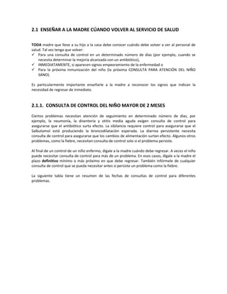 2.1 ENSEÑAR A LA MADRE CÚANDO VOLVER AL SERVICIO DE SALUD
TODA madre que lleve a su hijo a la casa debe conocer cuándo debe volver a ver al personal de
salud. Tal vez tenga que volver:
 Para una consulta de control en un determinado número de días (por ejemplo, cuando se
necesita determinar la mejoría alcanzada con un antibiótico),
 INMEDIATAMENTE, si aparecen signos empeoramiento de la enfermedad o
 Para la próxima inmunización del niño (la próxima CONSULTA PARA ATENCIÓN DEL NIÑO
SANO).
Es particularmente importante enseñarle a la madre a reconocer los signos que indican la
necesidad de regresar de inmediato.
2.1.1. CONSULTA DE CONTROL DEL NIÑO MAYOR DE 2 MESES
Ciertos problemas necesitan atención de seguimiento en determinado número de días, por
ejemplo, la neumonía, la disentería y otitis media aguda exigen consulta de control para
asegurarse que el antibiótico surta efecto. La sibilancia requiere control para asegurarse que el
Salbutamol está produciendo la broncodilatación esperada. La diarrea persistente necesita
consulta de control para asegurarse que los cambios de alimentación surtan efecto. Algunos otros
problemas, como la fiebre, necesitan consulta de control solo si el problema persiste.
Al final de un control de un niño enfermo, dígale a la madre cuándo debe regresar. A veces el niño
puede necesitar consulta de control para más de un problema. En esos casos, dígale a la madre el
plazo definitivo mínimo o más próximo en que debe regresar. También infórmele de cualquier
consulta de control que se pueda necesitar antes si persiste un problema como la fiebre.
La siguiente tabla tiene un resumen de las fechas de consultas de control para diferentes
problemas.
 