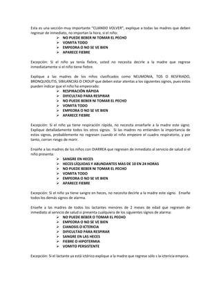 Esta es una sección muy importante “CUANDO VOLVER”, explique a todas las madres que deben
regresar de inmediato, no importan la hora, si el niño:
 NO PUEDE BEBER NI TOMAR EL PECHO
 VOMITA TODO
 EMPEORA O NO SE VE BIEN
 APARECE FIEBRE
Excepción: Si el niño ya tenía fiebre, usted no necesita decirle a la madre que regrese
inmediatamente si el niño tiene fiebre.
Explique a las madres de los niños clasificados como NEUMONIA, TOS O RESFRIADO,
BRONQUIOLITIS, SIBILANCIAS O CROUP que deben estar atentas a los siguientes signos, pues estos
pueden indicar que el niño ha empeorado:
 RESPIRACIÓN RÁPIDA
 DIFICULTAD PARA RESPIRAR
 NO PUEDE BEBER NI TOMAR EL PECHO
 VOMITA TODO
 EMPEORA O NO SE VE BIEN
 APARECE FIEBRE
Excepción: Si el niño ya tiene respiración rápida, no necesita enseñarle a la madre este signo.
Explique detalladamente todos los otros signos. Si las madres no entienden la importancia de
estos signos, probablemente no regresen cuando el niño empeore el cuadro respiratorio, y por
tanto, corran riesgo de morir.
Enseñe a las madres de los niños con DIARREA que regresen de inmediato al servicio de salud si el
niño presenta:
 SANGRE EN HECES
 HECES LÍQUIDAS Y ABUNDANTES MAS DE 10 EN 24 HORAS
 NO PUEDE BEBER NI TOMAR EL PECHO
 VOMITA TODO
 EMPEORA O NO SE VE BIEN
 APARECE FIEBRE
Excepción: Si el niño ya tiene sangre en heces, no necesita decirle a la madre este signo. Enseñe
todos los demás signos de alarma.
Enseñe a las madres de todos los lactantes menores de 2 meses de edad que regresen de
inmediato al servicio de salud si presenta cualquiera de los siguientes signos de alarma:
 NO PUEDE BEBER O TOMAR EL PECHO
 EMPEORA O NO SE VE BIEN
 CIANOSIS O ICTERICIA
 DIFICULTAD PARA RESPIRAR
 SANGRE EN LAS HECES
 FIEBRE O HIPOTERMIA
 VOMITO PERSISTENTE
Excepción: Si el lactante ya está ictérico explique a la madre que regrese sólo s la ictericia empora.
 