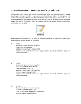 2.1.4 PRÓXIMA CONSULTA PARA LA ATENCIÓN DEL NIÑO SANO
Recuerde a la madre cuándo es la próxima consulta en que su hijo necesita inmunización, a menos
que, tenga mucho que recordar y vaya a volver pronto de todos modos. Por ejemplo, si una
madre debe recordar un horario para dar un antibiótico, instrucciones para cuidado en la casa por
otro problema y una consulta de control en 2 días, no le diga nada de la consulta que se necesitará
para el niño sano en un plazo de 1 mes. Sin embargo, registre la fecha de la próxima inmunización
en la tarjeta para la madre.
EJERCICIO
En este ejercicio usted describirá los signos de alarma que enseñará a cada madre sobre cuándo
deben volver al servicio de salud de inmediato.
1. El niño:
No presenta signos generales de peligro
Tiene OTITIS MEDIA AGUDA
NO TIENE PROBLEMA DEL CRECIMIENTO
¿Cuáles son los signos de alarma para regresar de inmediato? ¿Cuándo debe regresar a
consulta de control?
2. El niño:
No presenta signos generales de peligro
Tiene diarrea SIN DESHIDRATACIÓN
Tiene DIARREA PERSISTENTE
NO TIENE PROBLEMA DEL CRECIMIENTO
No tiene ninguna otra clasificación
¿Cuáles son los signos de alarma para regresar de inmediato? ¿Cuándo debe regresar a
consulta de control?
3. El niño:
No presenta signos generales de peligro
Se clasifica como BRONQUIOLITIS
TIENE RIESGO DE PROBLEMA DEL CRECIMIENTO
No tiene ninguna otra clasificación
 