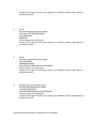 ¿Cuáles son los signos de alarma para regresar de inmediato? ¿Cuándo debe regresar a
consulta de control?
4. El niño:
No presenta signos generales de peligro
Tiene diarrea SIN DESHIDRATACIÓN
Tiene DISENTERÍA
SOBREPESO
No tiene ninguna otra clasificación
¿Cuáles son los signos de alarma para regresar de inmediato? ¿Cuándo debe regresar a
consulta de control?
5. El niño:
No presenta signos generales de peligro
Tiene NEUMONÍA
ENFERMEDAD FEBRIL
TIENE RIESGO DE PROBLEMA DEL CRECIMIENTO
No tiene ninguna otra clasificación
¿Cuáles son los signos de alarma para regresar de inmediato? ¿Cuándo debe regresar a
consulta de control?
6. El lactante de 1 mes se clasifica como:
NO TIENE ENFERMEDAD MUY GRAVE
Tiene INFECCIÓN LOCAL
NO TIENE PROBLEMAS EN LA ALIMENTACIÓN
No tiene ninguna otra clasificación
¿Cuáles son los signos de alarma para regresar de inmediato? ¿Cuándo debe regresar a
consulta de control?
Cuando hay terminado revise sus respuestas con su facilitador.
 