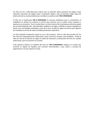 Un niño con tos o dificultad para respirar que no presente signos generales de peligro, tiraje
subcostal, saturación de oxigeno baja o respiración rápida y que no presenta ningún signo de
obstrucción de la vía aérea (sibilancias o estridor) se clasifica como TOS O RESFRIADO.
El niño con la clasificación TOS O RESFRIADO no necesita antibióticos para su tratamiento; el
antibiótico no aliviará los síntomas ni servirá para prevenir que el cuadro clínico empeore y
aparezca una neumonía. Pero la madre lleva a su hijo al servicio de salud porque está preocupada
por la enfermedad del niño. Recomiéndele cuidados en el hogar; enséñele a suavizar la garganta y
aliviar la tos con bebidas endulzadas y aseo de la nariz. Enseñe los signos de alarma para regresar
de inmediato al servicio de salud y medidas preventivas específicas.
Un niño resfriado usualmente mejora en una a dos semanas. Pero un niño que persiste con tos
por más de 21 días puede tener tuberculosis, asma, tos ferina, sinusitis u otro problema. Evalúe al
niño con más de 21 días de tos según el cuadro de evaluación y clasificación del niño con posible
tuberculosis, que se encuentra en el anexo.
Trate además la fiebre y el malestar del niño con TOS O RESFRIADO, explique a la madre que
aumente la ingesta de líquidos, que continúe alimentándolo y que vuelva a consulta de
seguimiento si no hay mejoría en 5 días.
 