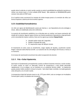 puede salvar la vida de un recién nacido cuando no existe la posibilidad de ventilación mecánica es
utilizar una cánula nasal a 2 L/min sellada (CPAP Nasal). Más adelante en REANIMACIÓN podrá
conocer más sobre el CPAP nasal.
En el capítulo tratar encontrará los manejos de inhalo terapia previo a la remisión de niños con
bronco-espasmo u obstrucción de vía aérea superior.
3.2 E: Estabilidad hemodinámica
Un niño con signos de Deshidratación severa por diarrea o con hipovolemia de otra etiología o
shock, debe ser estabilizado antes de la referencia.
La ausencia de tensiómetro pediátrico no es disculpa para no realizar una buena evaluación del
estado de la volemia. Algunos signos clínicos son buenos predictores hipovolemia y baja perfusión
y de la necesidad de mejorar volemia. Estos son los signos que evalúan hipoperfusión:
 Llenado capilar mayor de 2 segundos.
 Palidez o moteado de la piel
 FC: taquicardia mayor de 180 por minuto.
El tratamiento en estos casos es inicialmente, cargas rápidas de líquidos, usualmente Lactato
Ringer o Solución Salina Normal al 0.9% a un volumen de 10 a 20 ml/Kg en 30 minutos o menos si
es necesario.
En el anexo de reanimación encontrará más sobre la expansión de volumen.
3.3. F: Frío = Evitar hipotermia.
Este factor es fundamental, principalmente cuando se refieren lactantes menores y recién nacidos.
El recién nacido no tiene un adecuado control de temperatura y está puede descender
rápidamente si no se abriga y no se mantiene en un ambiente térmico cálido. La hipotermia
puede producir daño cerebral e incluso la muerte. Sería ideal haber remitido a la madre gestante
antes del parto y no al recién nacido.
La temperatura ideal del lactante menor es de 37°C para referir, esto se consigue con incubadora
humana (piel a piel) o incubadora de transporte.
 