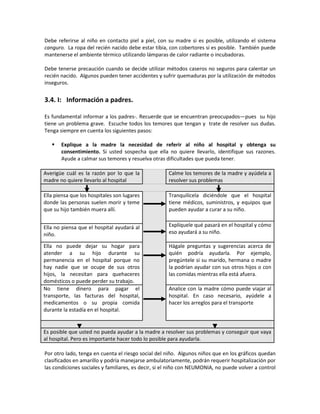 Debe referirse al niño en contacto piel a piel, con su madre si es posible, utilizando el sistema
canguro. La ropa del recién nacido debe estar tibia, con cobertores si es posible. También puede
mantenerse el ambiente térmico utilizando lámparas de calor radiante o incubadoras.
Debe tenerse precaución cuando se decide utilizar métodos caseros no seguros para calentar un
recién nacido. Algunos pueden tener accidentes y sufrir quemaduras por la utilización de métodos
inseguros.
3.4. I: Información a padres.
Es fundamental informar a los padres-. Recuerde que se encuentran preocupados—pues su hijo
tiene un problema grave. Escuche todos los temores que tengan y trate de resolver sus dudas.
Tenga siempre en cuenta los siguientes pasos:
 Explique a la madre la necesidad de referir al niño al hospital y obtenga su
consentimiento. Si usted sospecha que ella no quiere llevarlo, identifique sus razones.
Ayude a calmar sus temores y resuelva otras dificultades que pueda tener.
Averigüe cuál es la razón por lo que la
madre no quiere llevarlo al hospital
Calme los temores de la madre y ayúdela a
resolver sus problemas
Ella piensa que los hospitales son lugares
donde las personas suelen morir y teme
que su hijo también muera allí.
Tranquilícela diciéndole que el hospital
tiene médicos, suministros, y equipos que
pueden ayudar a curar a su niño.
Explíquele qué pasará en el hospital y cómo
eso ayudará a su niño.
Ella no piensa que el hospital ayudará al
niño.
Ella no puede dejar su hogar para
atender a su hijo durante su
permanencia en el hospital porque no
hay nadie que se ocupe de sus otros
hijos, la necesitan para quehaceres
domésticos o puede perder su trabajo.
Hágale preguntas y sugerencias acerca de
quién podría ayudarla. Por ejemplo,
pregúntele si su marido, hermana o madre
la podrían ayudar con sus otros hijos o con
las comidas mientras ella está afuera.
No tiene dinero para pagar el
transporte, las facturas del hospital,
medicamentos o su propia comida
durante la estadía en el hospital.
Analice con la madre cómo puede viajar al
hospital. En caso necesario, ayúdele a
hacer los arreglos para el transporte
Es posible que usted no pueda ayudar a la madre a resolver sus problemas y conseguir que vaya
al hospital. Pero es importante hacer todo lo posible para ayudarla.
Por otro lado, tenga en cuenta el riesgo social del niño. Algunos niños que en los gráficos quedan
clasificados en amarillo y podría manejarse ambulatoriamente, podrán requerir hospitalización por
las condiciones sociales y familiares, es decir, si el niño con NEUMONIA, no puede volver a control
 