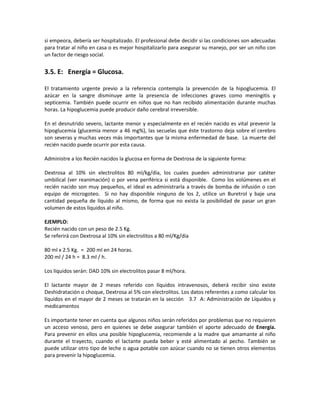 si empeora, debería ser hospitalizado. El profesional debe decidir si las condiciones son adecuadas
para tratar al niño en casa o es mejor hospitalizarlo para asegurar su manejo, por ser un niño con
un factor de riesgo social.
3.5. E: Energía = Glucosa.
El tratamiento urgente previo a la referencia contempla la prevención de la hipoglucemia. El
azúcar en la sangre disminuye ante la presencia de infecciones graves como meningitis y
septicemia. También puede ocurrir en niños que no han recibido alimentación durante muchas
horas. La hipoglucemia puede producir daño cerebral irreversible.
En el desnutrido severo, lactante menor y especialmente en el recién nacido es vital prevenir la
hipoglucemia (glucemia menor a 46 mg%), las secuelas que éste trastorno deja sobre el cerebro
son severas y muchas veces más importantes que la misma enfermedad de base. La muerte del
recién nacido puede ocurrir por esta causa.
Administre a los Recién nacidos la glucosa en forma de Dextrosa de la siguiente forma:
Dextrosa al 10% sin electrolitos 80 ml/kg/día, los cuales pueden administrarse por catéter
umbilical (ver reanimación) o por vena periférica si está disponible. Como los volúmenes en el
recién nacido son muy pequeños, el ideal es administrarla a través de bomba de infusión o con
equipo de microgoteo. Si no hay disponible ninguno de los 2, utilice un Buretrol y baje una
cantidad pequeña de líquido al mismo, de forma que no exista la posibilidad de pasar un gran
volumen de estos líquidos al niño.
EJEMPLO:
Recién nacido con un peso de 2.5 Kg.
Se referirá con Dextrosa al 10% sin electrolitos a 80 ml/Kg/día
80 ml x 2.5 Kg. = 200 ml en 24 horas.
200 ml / 24 h = 8.3 ml / h.
Los líquidos serán: DAD 10% sin electrolitos pasar 8 ml/hora.
El lactante mayor de 2 meses referido con líquidos intravenosos, deberá recibir sino existe
Deshidratación o choque, Dextrosa al 5% con electrolitos. Los datos referentes a como calcular los
líquidos en el mayor de 2 meses se tratarán en la sección 3.7 A: Administración de Líquidos y
medicamentos
Es importante tener en cuenta que algunos niños serán referidos por problemas que no requieren
un acceso venoso, pero en quienes se debe asegurar también el aporte adecuado de Energía.
Para prevenir en ellos una posible hipoglucemia, recomiende a la madre que amamante al niño
durante el trayecto, cuando el lactante pueda beber y esté alimentado al pecho. También se
puede utilizar otro tipo de leche o agua potable con azúcar cuando no se tienen otros elementos
para prevenir la hipoglucemia.
 