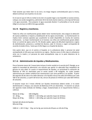 Todo lactante que tolere bien la vía oral y no tenga ninguna contraindicación para la misma,
deberá continuar con el pecho o la vía oral.
En el caso en que el niño no reciba la vía oral o no pueda tragar y sea imposible un acceso venoso,
coloque una sonda nasogástrica, administre 50 ml de leche (leche materna u otro tipo de fórmula)
o de agua azucarada. Para preparar el agua azucarada disolver 4 cucharaditas al ras de azúcar
(20gr) en una taza con 200 ml de agua potable.
3.6. R: Registro y monitoreo.
Todos los niños con clasificaciones graves deben tener monitorización, ésta asegura la detección
de nuevos problemas o mejoría y estabilización de los signos encontrados. La monitorización no
implica tener costosos aparatos que usualmente no están disponibles en muchas de nuestras
Instituciones. La mejor monitorización es la humana. Los niños con clasificaciones graves deben
tener un control de signos como FC, FR, llenado capilar, signos de dificultad respiratoria o signos
de deshidratación, presencia y cantidad de diuresis, cada 15 minutos o según corresponda de
acuerdo al estado clínico, hasta que el niño llegue a su hospital de destino.
Esto quiere decir, que en el camino al hospital, en la ambulancia debe ir personal de salud
acompañando al niño para que monitorice sus signos. Muchas veces el niño viaja en ambulancia
atrás con la madre y el personal de salud acompañante viaja en la parte delantera de la
ambulancia.
3.7. A: Administración de Líquidos y Medicamentos.
Para el lactante menor de 2 meses (esto incluye el recién nacido) en la sección de E: Energía, ya se
explicó la necesidad de administrar una solución que aporte un adecuado flujo metabólico de
glucosa en esta edad. En cuanto al requerimiento de líquidos, se recomienda la utilización de
Dextrosa al 10% sin electrolitos para el recién nacido a 80 ml/kg/día, los cuales pueden
administrarse por catéter umbilical (ver reanimación) o por vena periférica si es posible. A partir
del segundo día de vida se les debe adicionar a los líquidos cloruro de sodio (10 mililitros por cada
500 ml de solución), y a partir del tercer día, cloruro de potasio (5 mililitros por cada 500 mililitros
de solución).
El lactante mayor de 2 meses referido con líquidos intravenosos deberá recibir, si no existe
deshidratación o choque, una solución de Dextrosa al 5% con electrolitos. El volumen se calcula
del siguiente modo (método de Holliday y Segar, fundamentado en el requerimiento hídrico y
calórico):
Menor de 10 Kg.: 100 ml/Kg/día
10 - 20 Kg.: 1000 ml + (50 ml/Kg. por cada kilo mayor de 10 kilos).
Mayor de 20 Kg.: 1500 ml + (20 ml/Kg. por cada kilo mayor de 20 kilos).
Ejemplo del cálculo de líquidos:
Niño de 25 Kg.:
1500 ml + (20 X 5 Kg.) 5 Kg. son los Kg. por encima de 20 para un niño de 25 kg.
 