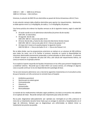 1500 ml + 100 = 1600 ml en 24 horas
1600 ml / 24 horas = 66.6 ml/hora
Entonces, la solución de DAD 5% con electrolitos se pasará de forma intravenosa a 66 ml / hora
A esta solución siempre debe añadirse electrolitos para aportar los requerimientos. Idealmente,
se debe aportar entre 3 y 5 mEq/Kg/día, de sodio y 2 a 3 mEq/Kg/día, de potasio.
Una forma práctica de ordenar los líquidos venosos es de la siguiente manera, según la edad del
niño:
 Al recién nacido no se le administran electrolitos (el primer día de nacido)
DAD 10% sin electrolitos.
 Al segundo día de vida
DAD 10% 500 ml + cloruro de sodio 10 ml
 Al tercer día de vida, y hasta los dos meses de vida (menor de dos meses)
DAD 10% 500 ml + cloruro de sodio 10 ml + Cloruro de potasio 5 ml
 Al mayor de 2 meses se le puede preparar la siguiente mezcla:
DAD 5% 500 ml + Cloruro de Sodio 15 ml + Cloruro de Potasio 5 ml.
No se debe olvidar, que las preparaciones anteriores se realizan en un volumen de 500 mililitros
para todos los casos, con el fin facilitar el proceso, teniendo en cuenta la disponibilidad de
soluciones dextrosadas previamente preparadas y comercializadas en dicho volumen. El volumen
a infundir siempre va a depender del peso del niño y del cálculo del requerimiento hídrico, tal
como se mostró en el ejemplo anterior.
Ya se explicó el aporte requerido de líquidos intravenosos en los niños para prevenir hipoglucemia
y estabilizar volemia. Recuerde que es ideal referir con acceso venoso, sin embargo en algunos
casos se puede continuar la vía oral dependiendo de la patología de base.
Tal vez será necesario administrar uno o más de los siguientes tratamientos en el consultorio antes
de que el lactante o el niño comiencen la remisión hacia el hospital.
 Antibiótico parenteral.
 Quinina para la malaria grave
 Corticoesteroide
 Vitamina A
 Acetaminofén
 Broncodilatador
La revisión de los medicamentos indicados según problema y las dosis se encuentra más adelante
en el capítulo de tratar. Recuerde siempre este importante paso antes de referir.
No es justo diagnosticar adecuadamente por ejemplo una meningitis en un niño y demorar el
inicio de su tratamiento durante horas hasta que se consigue la atención y hospitalización en el
lugar de referencia. Siempre que se diagnostique una enfermedad, se deberá iniciar su
tratamiento tan pronto sea posible.
 