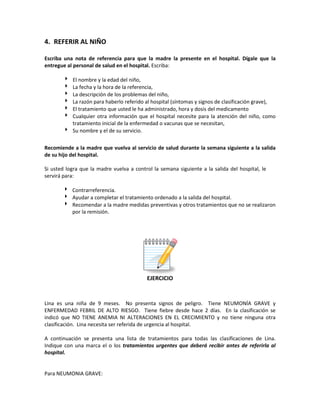 4. REFERIR AL NIÑO
Escriba una nota de referencia para que la madre la presente en el hospital. Dígale que la
entregue al personal de salud en el hospital. Escriba:
 El nombre y la edad del niño,
 La fecha y la hora de la referencia,
 La descripción de los problemas del niño,
 La razón para haberlo referido al hospital (síntomas y signos de clasificación grave),
 El tratamiento que usted le ha administrado, hora y dosis del medicamento
 Cualquier otra información que el hospital necesite para la atención del niño, como
tratamiento inicial de la enfermedad o vacunas que se necesitan,
 Su nombre y el de su servicio.
Recomiende a la madre que vuelva al servicio de salud durante la semana siguiente a la salida
de su hijo del hospital.
Si usted logra que la madre vuelva a control la semana siguiente a la salida del hospital, le
servirá para:
 Contrarreferencia.
 Ayudar a completar el tratamiento ordenado a la salida del hospital.
 Recomendar a la madre medidas preventivas y otros tratamientos que no se realizaron
por la remisión.
EJERCICIO
Lina es una niña de 9 meses. No presenta signos de peligro. Tiene NEUMONÍA GRAVE y
ENFERMEDAD FEBRIL DE ALTO RIESGO. Tiene fiebre desde hace 2 días. En la clasificación se
indicó que NO TIENE ANEMIA NI ALTERACIONES EN EL CRECIMIENTO y no tiene ninguna otra
clasificación. Lina necesita ser referida de urgencia al hospital.
A continuación se presenta una lista de tratamientos para todas las clasificaciones de Lina.
Indique con una marca el o los tratamientos urgentes que deberá recibir antes de referirla al
hospital.
Para NEUMONIA GRAVE:
 