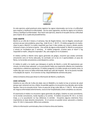 EJERCICIO
En este ejercicio usted practicará cómo registrar los signos relacionados con la tos o la dificultad
para respirar y clasificará la enfermedad. Lea los casos siguientes, escriba los signos en la historia
clínica y clasifique la enfermedad. Para hacer este ejercicio, observe el recuadro de tos o dificultad
para respirar de su cuadro de procedimientos.
CASO: MARTÍN
Martin es un niño de 2 meses y 3 semanas, hijo de Ángela Gómez, vive en Bogotá, consulta por
primera vez por este problema, pesa 4 kg, mide 55 cm, T: 36.5°C. El médico preguntó a la madre:
¿Qué le pasa a Martín?, la madre respondió que hace 3 días estaba con mocos y desde anoche
comenzó a toser y le hierve el pecho. ¿Ha sufrido de alguna enfermedad? Sí, Martín es prematuro
y estuvo en incubadora por 2 semanas. El médico preguntó: ¿Cuánto peso al nacer? 2 kg
respondió la madre. ¿Requirió respirador?, No, solo oxigeno en la incubadora.
El médico verificó si Martín tenía signos generales de peligro, encontró que estaba comiendo
únicamente seno en forma adecuada, ha vomitado con la tos en 2 oportunidades un poco de
flema, no ha tenido convulsiones y está despierto y activo.
El médico le pidió a la madre que destapara el pecho de Martín y contó 38 respiraciones por
minuto, no tenía tiraje subcostal y a la auscultación había una respiración silbante con crepitantes
inspiratorios y sibilancias espiratorias. El médico preguntó si le había sonado así el pecho antes, la
madre dijo que nunca se había enfermado desde que salió del hospital. No se ha puesto morado
ni ha dejado de respirar. En el servicio no hay disponibilidad de oxímetro de pulso.
Utilice la historia clínica para llenar la información de Martín y clasificarlo.
CASO: CATALINA
Catalina es una niña de 4 años de edad, vive en Medellín y la madre la trae al servicio de salud
porque ayer comenzó con tos y fiebre, ha perdido apetito y la encuentra muy decaída, pero recibe
líquidos. Esta es la consulta inicial. Tiene un peso de 16 kg y talla 100 cm, T: 38.2°C. No ha sufrido
de ninguna enfermedad anteriormente, nunca la han hospitalizado y tiene completas sus vacunas.
Al examinarla el médico no encuentra signos generales de peligro, Catalina no está somnolienta,
no ha tenido convulsiones, recibe líquidos y no vomita. El médico encuentra FR: 56 x’, no tiene
tiraje, y a la auscultación no hay sibilancias ni estridor. Encuentra algunos estertores finos
inspiratorios en base derecha únicamente. En el servicio es posible tomar saturación y Catalina
tiene FC 132 x’ y Saturación: 94% al aire ambiente.
Utilice la información suministrada y llene la historia clínica de Catalina.
 