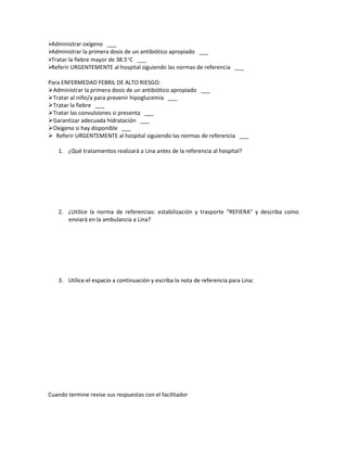 Administrar oxígeno ___
Administrar la primera dosis de un antibiótico apropiado ___
Tratar la fiebre mayor de 38.5°C ___
Referir URGENTEMENTE al hospital siguiendo las normas de referencia ___
Para ENFERMEDAD FEBRIL DE ALTO RIESGO:
Administrar la primera dosis de un antibiótico apropiado ___
Tratar al niño/a para prevenir hipoglucemia ___
Tratar la fiebre ___
Tratar las convulsiones si presenta ___
Garantizar adecuada hidratación ___
Oxigeno si hay disponible ___
 Referir URGENTEMENTE al hospital siguiendo las normas de referencia ___
1. ¿Qué tratamientos realizará a Lina antes de la referencia al hospital?
2. ¿Utilice la norma de referencias: estabilización y trasporte “REFIERA” y describa como
enviará en la ambulancia a Lina?
3. Utilice el espacio a continuación y escriba la nota de referencia para Lina:
Cuando termine revise sus respuestas con el facilitador
 