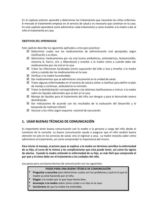 En el capítulo anterior aprendió a determinar los tratamientos que necesitan los niños enfermos.
A menudo el tratamiento empieza en el servicio de salud y es necesario que continúe en la casa.
En este capítulo aprenderá como administrar cada tratamiento y como enseñar a la madre a dar al
niño el tratamiento en casa.
OBJETIVOS DEL APRENDIZAJE
Este capítulo describe las siguientes aptitudes y sirve para practicar:
 Determinar cuales son los medicamentos de administración oral apropiados según
clasificación y su dosis.
 Administrar medicamentos por vía oral (como antibióticos, antimaláricos, Acetaminofén,
vitamina A, hierro, zinc y Albendazol) y enseñar a la madre cómo y cuándo debe dar
medicamentos por vía oral en la casa.
 Tratar las infecciones localizadas (como supuración del oído y tos) y enseñar a la madre
cómo y cuándo dar los medicamentos en la casa.
 Verificar si la madre ha entendido.
 Dar medicamentos que se administran únicamente en la unidad de salud.
 Tratar algunas enfermedades en el servicio de salud y volver a clasificar para definir el plan
de manejo a continuar, ambulatorio vs remisión.
 Tratar la deshidratación correspondiente a las distintas clasificaciones e instruir a la madre
sobre los líquidos adicionales que se dan en la casa.
 Manejo de líquidos para el tratamiento del niño con dengue y para el desnutrido severo
deshidratado.
 Dar indicaciones de acuerdo con los resultados de la evaluación del Desarrollo y la
búsqueda de maltrato infantil.
 Vacunar a los niños según esquema nacional de vacunación.
1. USAR BUENAS TÉCNICAS DE COMUNICACIÓN
Es importante tener buena comunicación con la madre o la persona a cargo del niño desde el
comienzo de la consulta. La buena comunicación ayuda a asegurar que el niño recibirá buena
atención no solo en los servicios de salud, sino al regresar a casa. La madre necesita saber cómo
administrar el tratamiento, así como comprender la importancia del mismo.
Para iniciar el manejo, el primer paso es explicar a la madre en términos sencillos la enfermedad
de su hijo, el curso de la misma y las complicaciones que esta puede tener, así como los signos
de alarma. Cuando la madre entiende la enfermedad de su hijo, es más fácil que comprenda el
por qué y el cómo debe ser el tratamiento y los cuidados del niño.
Los pasos para una buena técnica de comunicación son los siguientes:
PASOS PARA UNA BUENA TÉCNICA DE COMUNICACIÓN
 Preguntar y escuchar para determinar cuales son los problemas y qué es lo que la
madre ya está haciendo por el niño.
 Elogiar a la madre por lo que haya hecho bien.
 Aconsejar a la madre sobre cómo cuidar a su hijo en la casa.
 Cerciorarse de que la madre ha entendido.
 